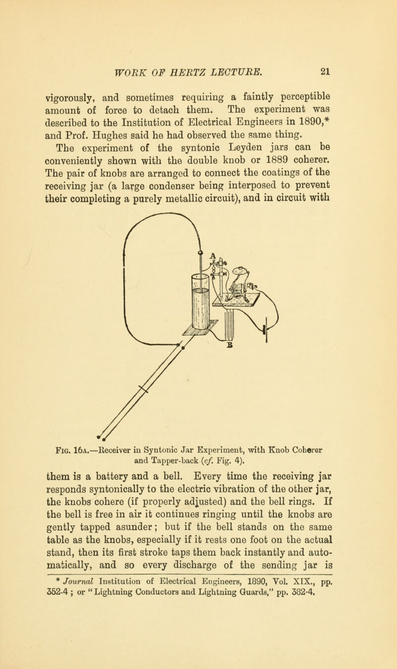 vigorously, and sometimes requiring a faintly perceptible amount of force to detach them. The experiment was described to the Institution of Electrical Engineers in 1890,* and Prof. Hughes said he had observed the same thing. The experiment of the syntonic Leyden jars can be conveniently shown with the double knob or 1889 coherer. The pair of knobs are arranged to connect the coatings of the receiving jar (a large condenser being interposed to prevent their completing a purely metallic circuit), and in circuit with Fig. 16a.- -Receiver in Syntonic Jar Experiment, with Knob Coherer and Tapper-back (c/. Fig. 4). them is a battery and a bell. Every time the receiving jar responds syntonically to the electric vibration of the other jar, the knobs cohere (if properly adjusted) and the bell rings. If the bell is free in air it continues ringing until the knobs are gently tapped asunder; but if the bell stands on the same table as the knobs, especially if it rests one foot on the actual stand, then its first stroke taps them back instantly and auto- matically, and so every discharge of the sending jar is * Journal Institution of Electrical Engineers, 1890, Vol. XIX., pp. 352-4 ; or  Lightning Conductors and Lightning Guards, pp. 382-4.