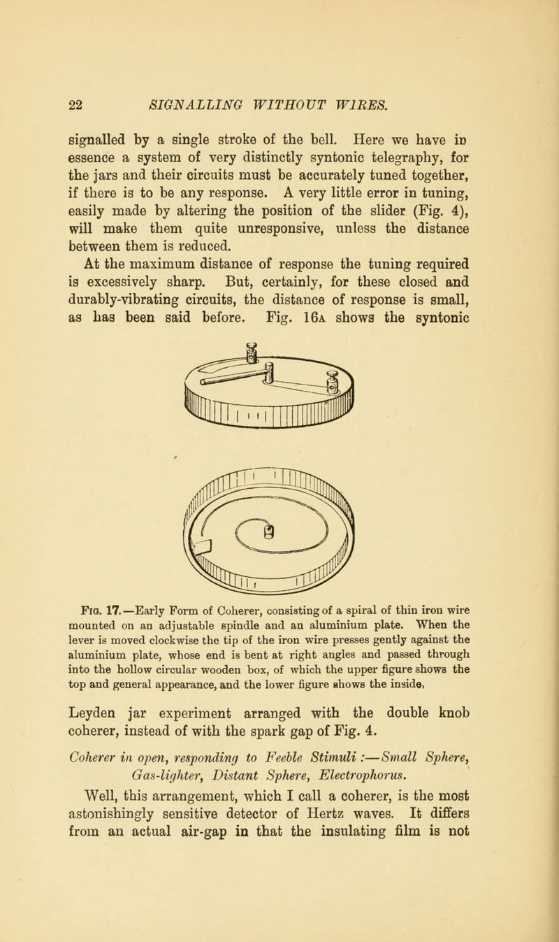 signalled by a single stroke of the bell. Here we have in essence a system of very distinctly syntonic telegraphy, for the jars and their circuits must be accurately tuned together, if there is to be any response. A very little error in tuning, easily made by altering the position of the slider (Fig. 4), will make them quite unresponsive, unless the distance between them is reduced. At the maximum distance of response the tuning required is excessively sharp. But, certainly, for these closed and durably-vibrating circuits, the distance of response is small, as has been said before. Fig. 16a shows the syntonic Fia. 17.—Early Form of Coherer, consisting of a spiral of thin iron wire mounted on an adjustable spindle and an aluminium plate. When the lever is moved clockwise the tip of the iron wire presses gently against the aluminium plate, whose end is bent at right angles and passed through into the hollow circular wooden box, of which the upper figure shows the top and general appearance, and the lower figure shows the inside, Leyden jar experiment arranged with the double knob coherer, instead of with the spark gap of Fig. 4. Coherer in open, responding to Feeble Stimuli :—Small Sphere, Gas-lighter, Distant Sphere, Electrophorus. Well, this arrangement, which I call a coherer, is the most astonishingly sensitive detector of Hertz waves. It differs from an actual air-gap in that the insulating film is not