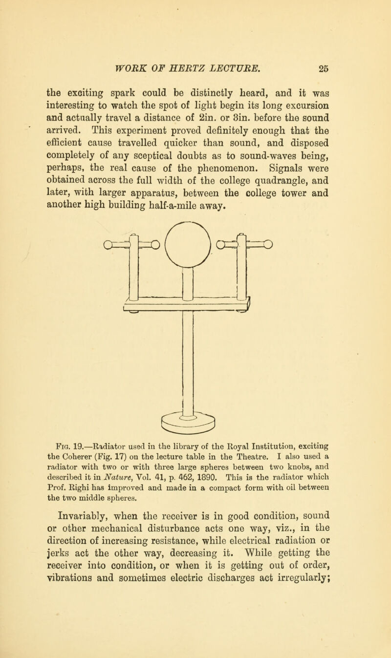 the exciting spark could, be distinctly heard, and it was interesting to watch the spot of light begin its long excursion and actually travel a distance of 2in. or 3in. before the sound arrived. This experiment proved definitely enough that the efficient cause travelled quicker than sound, and disposed completely of any sceptical doubts as to sound-waves being, perhaps, the real cause of the phenomenon. Signals were obtained across the full width of the college quadrangle, and later, with larger apparatus, between the college tower and another high building half-a-mile away. 0=4 t~o( l0^ =0 ~u Fio. 19.—Radiator used in the library of the Royal Institution, exciting the Coherer (Fig. 17) on the lecture table in the Theatre. I also used a radiator with two or with three large spheres between two knobs, and described it in Nature, Vol. 41, p. 462, 1890. This is the radiator which Prof. Righi has improved and made in a compact form with oil between the two middle spheres. Invariably, when the receiver is in good condition, sound or other mechanical disturbance acts one way, viz., in the direction of increasing resistance, while electrical radiation or jerks act the other way, decreasing it. While getting the receiver into condition, or when it is getting out of order, vibrations and sometimes electric discharges act irregularly;