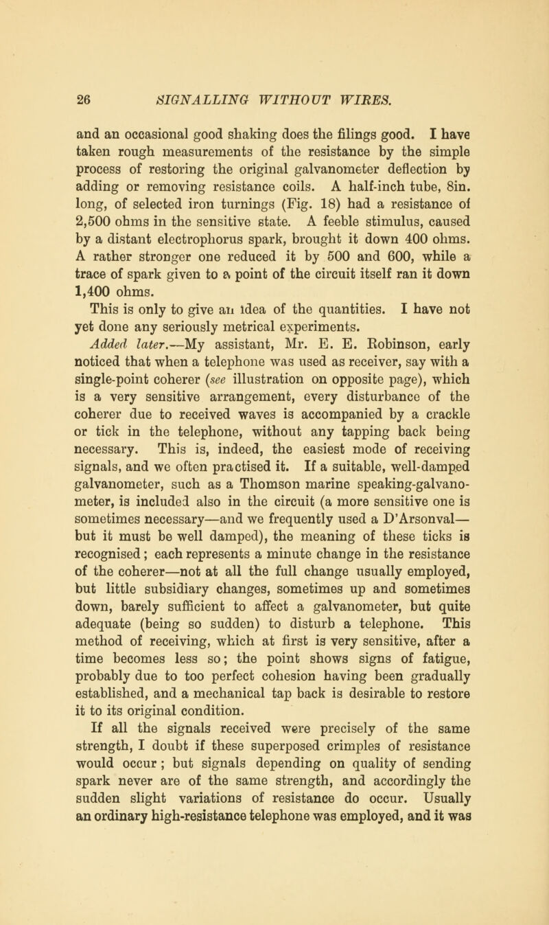 and an occasional good shaking does the filings good. I have taken rough measurements of the resistance by the simple process of restoring the original galvanometer deflection by adding or removing resistance coils. A half-inch tube, 8in. long, of selected iron turnings (Fig. 18) had a resistance of 2,500 ohms in the sensitive state. A feeble stimulus, caused by a distant electrophorus spark, brought it down 400 ohms. A rather stronger one reduced it by 500 and 600, while a trace of spark given to a point of the circuit itself ran it down 1,400 ohms. This is only to give an idea of the quantities. I have not yet done any seriously metrical experiments. Added later.—My assistant, Mr. E. E. Robinson, early noticed that when a telephone was used as receiver, say with a single-point coherer (see illustration on opposite page), which is a very sensitive arrangement, every disturbance of the coherer due to received waves is accompanied by a crackle or tick in the telephone, without any tapping back being necessary. This is, indeed, the easiest mode of receiving signals, and we often practised it. If a suitable, well-damped galvanometer, such as a Thomson marine speaking-galvano- meter, is included also in the circuit (a more sensitive one is sometimes necessary—and we frequently used a D'Arsonval— but it must be well damped), the meaning of these ticks is recognised; each represents a minute change in the resistance of the coherer—not at all the full change usually employed, but little subsidiary changes, sometimes up and sometimes down, barely sufficient to affect a galvanometer, but quite adequate (being so sudden) to disturb a telephone. This method of receiving, which at first is very sensitive, after a time becomes less so; the point shows signs of fatigue, probably due to too perfect cohesion having been gradually established, and a mechanical tap back is desirable to restore it to its original condition. If all the signals received were precisely of the same strength, I doubt if these superposed crimples of resistance would occur; but signals depending on quality of sending spark never are of the same strength, and accordingly the sudden slight variations of resistance do occur. Usually an ordinary high-resistance telephone was employed, and it was