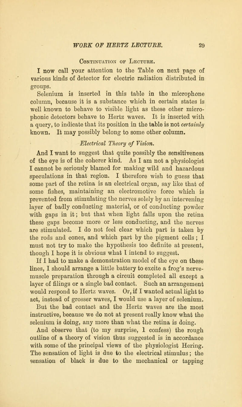 Continuation of Lecture. I now call your attention to the Table on next page of various kinds of detector for electric radiation distributed in groups. Selenium is inserted in this table in the microphone column, because it is a substance which in certain states is well known to behave to visible light as these other micro- phonic detectors behave to Hertz waves. It is inserted with a query, to indicate that its position in the table is not certainly known. It may possibly belong to some other column. Electrical Theory of Vision. And I want to suggest that quite possibly the sensitiveness of the eye is of the coherer kind. As I am not a physiologist I cannot be seriously blamed for making wild and hazardous speculations in that region. I therefore wish to guess that some part of the retina is an electrical organ, say like that of some fishes, maintaining an electromotive force which is prevented from stimulating the nerves solely by an intervening layer of badly conducting material, or of conducting powder with gaps in it; but that when light falls upon the retina these gaps become more or less conducting, and the nerves are stimulated. I do not feel clear which part is taken by the rods and cones, and which part by the pigment cells ; I must not try to make the hypothesis too definite at present, though I hope it is obvious what I intend to suggest. If I had to make a demonstration model of the eye on these lines, I should arrange a little battery to excite a frog's nerve- muscle preparation through a circuit completed all except a layer of filings or a single bad contact. Such an arrangement would respond to Hertz waves. Or, if I wanted actual light to act, instead of grosser waves, I would use a layer of selenium. But the bad contact and the Hertz waves are the most instructive, because W6 do not at present really know what the selenium is doing, any more than what the retina is doing. And observe that (to my surprise, 1 confess) the rough outline of a theory of vision thus suggested is in accordance with some of the principal views of the physiologist Hering. The sensation of light is due to the electrical stimulus; the sensation of black is due to the mechanical or tapping