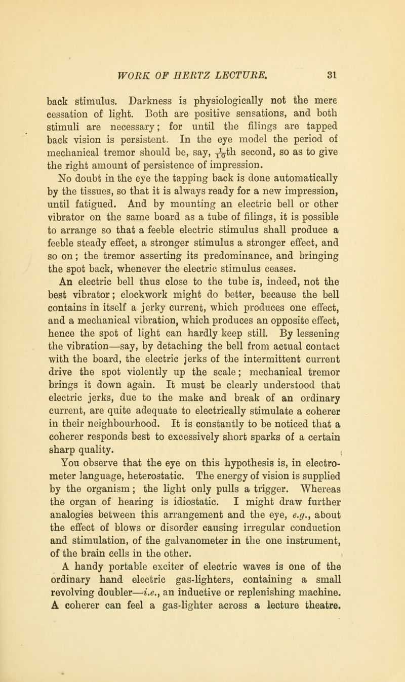 back stimulus. Darkness is physiologically not the mere cessation of light. Both are positive sensations, and both stimuli are necessary; for until the filings are tapped back vision is persistent. In the eye model the period of mechanical tremor should be, say, ^th second, so as to give the right amount of persistence of impression. No doubt in the eye the tapping back is done automatically by the tissues, so that it is always ready for a new impression, until fatigued. And by mounting an electric bell or other vibrator on the same board as a tube of filings, it is possible to arrange so that a feeble electric stimulus shall produce a feeble steady effect, a stronger stimulus a stronger effect, and so on; the tremor asserting its predominance, and bringing the spot back, whenever the electric stimulus ceases. An electric bell thus close to the tube is, indeed, not the best vibrator; clockwork might do better, because the bell contains in itself a jerky current, which produces one effect, and a mechanical vibration, which produces an opposite effect, hence the spot of light can hardly keep still. By lessening the vibration—say, by detaching the bell from actual contact with the board, the electric jerks of the intermittent current drive the spot violently up the scale; mechanical tremor brings it down again. It must be clearly understood that electric jerks, due to the make and break of an ordinary current, are quite adequate to electrically stimulate a coherer in their neighbourhood. It is constantly to be noticed that a coherer responds best to excessively short sparks of a certain sharp quality. , You observe that the eye on this hypothesis is, in electro- meter language, heterostatic. The energy of vision is supplied by the organism; the light only pulls a trigger. Whereas the organ of hearing is idiostatic. I might draw further analogies between this arrangement and the eye, e.g., about the effect of blows or disorder causing irregular conduction and stimulation, of the galvanometer in the one instrument, of the brain cells in the other. i A handy portable exciter of electric waves is one of the ordinary hand electric gas-lighters, containing a small revolving doubler—i.e., an inductive or replenishing machine. A coherer can feel a gas-lighter across a lecture theatre.