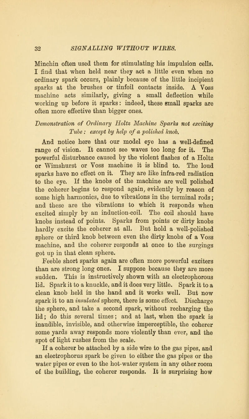 Minchin often used them for stimulating his impulsion cells. I find that when held near they act a little even when no ordinary spark occurs, plainly because of the little incipient sparks at the brushes or tinfoil contacts inside. A Voss machine acts similarly, giving a small deflection while working up before it sparks: indeed, these small sparks are often more effective than bigger ones. Demonstration of Ordinary Holtz Machine Sparks not exciting Tube: except by help of a polished knob. And notice here that our model eye has a well-defined range of vision. It cannot see waves too long for it. The powerful disturbance caused by the violent flashes of a Holtz or Wimshurst or Voss machine it is blind to. The loud sparks have no effect on it. They are like infra-red radiation to the eye. If the knobs of the machine are well polished the coherer begins to respond again, evidently by reason of some high harmonics, due to vibrations in the terminal rods; and these are the vibrations to which it responds when excited simply by an induction-coil. The coil should have knobs instead of points. Sparks from points or dirty knobs hardly excite the coherer at all. But hold a well-polished sphere or third knob between even the dirty knobs of a Voss machine, and the coherer responds at once to the surgings got up in that clean sphere. Feeble short sparks again are often more powerful exciters than are strong long ones. I suppose because they are more sudden. This is instructively shown with an electrophorous lid. Spark it to a knuckle, and it does very little. Spark it to a clean knob held in the hand and it works well. But now spark it to an insulated sphere, there is some effect. Discharge the sphere, and take a second spark, without recharging the lid; do this several times; and at last, when the spark is inaudible, invisible, and otherwise imperceptible, the coherer some yards away responds more violently than ever, and the spot of light rushes from the scale. If a coherer be attached by a side wire to the gas pipes, and an electrophorus spark be given to either the gas pipes or the water pipes or even to the hot-water system in any other room of the building, the coherer responds. It is surprising how