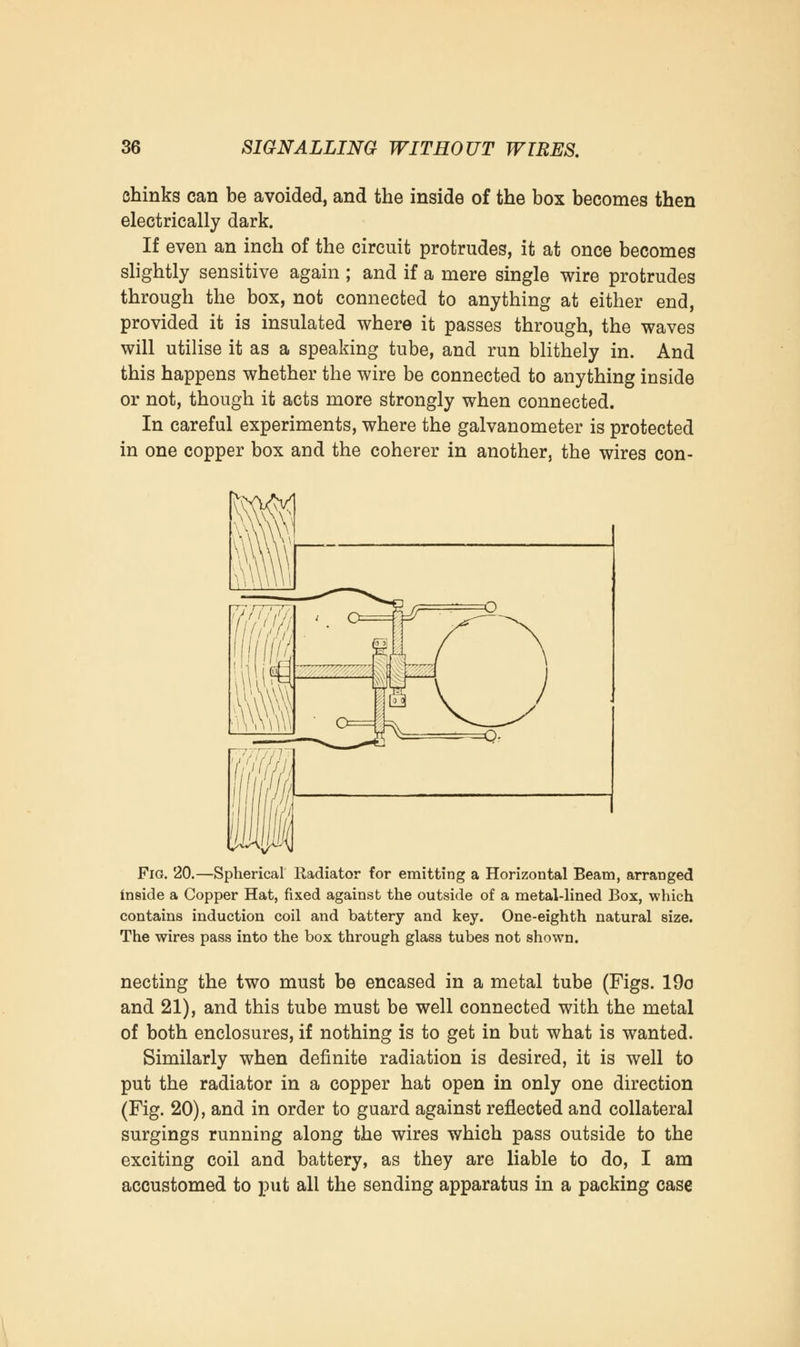 chinks can be avoided, and the inside of the box becomes then electrically dark. If even an inch of the circuit protrudes, it at once becomes slightly sensitive again ; and if a mere single wire protrudes through the box, not connected to anything at either end, provided it is insulated where it passes through, the waves will utilise it as a speaking tube, and run blithely in. And this happens whether the wire be connected to anything inside or not, though it acts more strongly when connected. In careful experiments, where the galvanometer is protected in one copper box and the coherer in another, the wires con- Fig. 20.—Spherical Radiator for emitting a Horizontal Beam, arranged inside a Copper Hat, fixed against the outside of a metal-lined Box, which contains induction coil and battery and key. One-eighth natural size. The wires pass into the box through glass tubes not shown. necting the two must be encased in a metal tube (Figs. 19o and 21), and this tube must be well connected with the metal of both enclosures, if nothing is to get in but what is wanted. Similarly when definite radiation is desired, it is well to put the radiator in a copper hat open in only one direction (Fig. 20), and in order to guard against reflected and collateral surgings running along the wires which pass outside to the exciting coil and battery, as they are liable to do, I am accustomed to put all the sending apparatus in a packing case