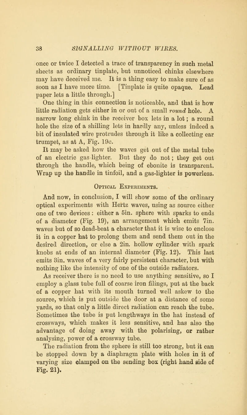 once or twice I detected a trace of transparency in such metal sheets as ordinary tinplate, but unnoticed chinks elsewhere may have deceived me. It is a thing easy to make sure of as soon as I have more time. [Tinplate is quite opaque. Lead paper lets a little through.] One thing in this connection is noticeable, and that is how little radiation gets either in or out of a small round hole. A narrow long chink in the receiver box lets in a lot; a round hole the size of a shilling lets in hardly any, unless indeed a bit of insulated wire protrudes through it like a collecting ear trumpet, as at A, Fig. 19c. It may be asked how the waves get out of the metal tube of an electric gas lighter. But they do not; they get out through the handle, which being of ebonite is transparent. Wrap up the handle in tinfoil, and a gas-lighter is powerless. Optical Experiments. And now, in conclusion, I will show some of the ordinary optical experiments with Hertz waves, using as source either one of two devices : either a 5in. sphere with sparks to ends of a diameter (Fig. 19), an arrangement which emits 7in. waves but of so dead-beat a character that it is wise to enclose it in a copper hat to prolong them and send them out in the desired direction, or else a 2in. hollow cylinder with spark knobs at ends of an internal diameter (Fig. 12). This last emits 3in. waves of a very fairly persistent character, but with nothing like the intensity of one of the outside radiators. As receiver there is no need to use anything sensitive, so I employ a glass tube full of coarse iron filings, put at the back of a copper hat with its mouth turned well askew to the source, which is put outside the door at a distance of some yards, so that only a little direct radiation can reach the tube. Sometimes the tube is put lengthways in the hat instead of crossways, which makes it less sensitive, and has also the advantage of doing away with the polarising, or rather analysing, power of a crossway tube. The radiation from the sphere is still too strong, but it can be stopped down by a diaphragm plate with holes in it of varying size clamped on the sending box (right hand side of Fig. 21).