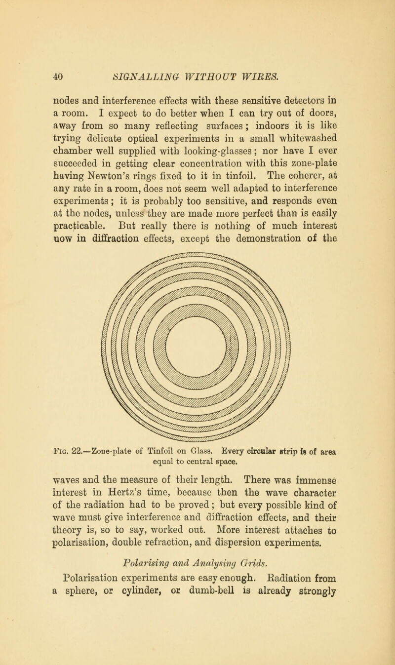 nodes and interference effects with these sensitive detectors in a room. I expect to do better when I can try out of doors, away from so many reflecting surfaces ; indoors it is like trying delicate optical experiments in a small whitewashed chamber well supplied with looking-glasses; nor have I ever succeeded in getting clear concentration with this zone-plate having Newton's rings fixed to it in tinfoil. The coherer, at any rate in a room, does not seem well adapted to interference experiments; it is probably too sensitive, and responds even at the nodes, unless they are made more perfect than is easily practicable. But really there is nothing of much interest now in diffraction effects, except the demonstration of the Fig. 22.—Zone-plate of Tinfoil on Glass. Every circular strip is of area equal to central space. waves and the measure of their length. There was immense interest in Hertz's time, because then the wave character of the radiation had to be proved; but every possible kind of wave must give interference and diffraction effects, and their theory is, so to say, worked out. More interest attaches to polarisation, double refraction, and dispersion experiments. Polarising and Analysing Grids. Polarisation experiments are easy enough. Eadiation from a sphere, or cylinder, or dumb-bell is already strongly