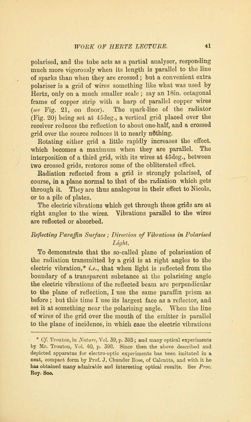 polarised, and the tube acts as a partial analyser, responding much more vigorously when its length is parallel to the line of sparks than when they are crossed; but a convenient extra polariser is a grid of wires something like what was used by Hertz, only on a much smaller scale ; say an 18in. octagonal frame of copper strip with a harp of parallel copper wires {see Fig. 21, on floor). The spark-line of the radiator (Fig. 20) being set at 45deg., a vertical grid placed over the receiver reduces the reflection to about one-half, and a crossed grid over the source reduces it to nearly n6thing. Rotating either grid a little rapidly increases the effect, which becomes a maximum when they are parallel. The interposition of a third grid, with its wires at 45deg., between two crossed grids, restores some of the obliterated effect. Eadiation reflected from a grid is strongly polarised, of course, in a plane normal to that of the radiation which gets through it. They are thus analogous in their effect to Nicols, or to a pile of plates. The electric vibrations which get through these grids are at right angles to the wires. Vibrations parallel to the wires are reflected or absorbed. Reflecting Paraffin Surface; Direction of Vibrations in Polarised Light. To demonstrate that the so-called plane of polarisation of the radiation transmitted by a grid is at right angles to the electric vibration,* i.e., that when light is reflected from the boundary of a transparent substance at the polarising angle the electric vibrations of the reflected beam are perpendicular to the plane of reflection, I use the same paraffin prism as before ; but this time I use its largest face as a reflector, and set it at something near the polarising angle. When the line of wires of the grid over the mouth of the emitter is parallel to the plane of incidence, in which case the electric vibrations * Cf. Trouton, in Nature, Vol. 39, p. 393; and many optical experiments by Mr. Trouton, Vol. 40, p. 398. Since then the above described and depicted apparatus for electro-optic experiments has been imitated in a neat, compact form by Prof. J, Chunder Bose, of Calcutta, and with it he has obtained many admirable and interesting optical results. See Proc. Roy. Soo,