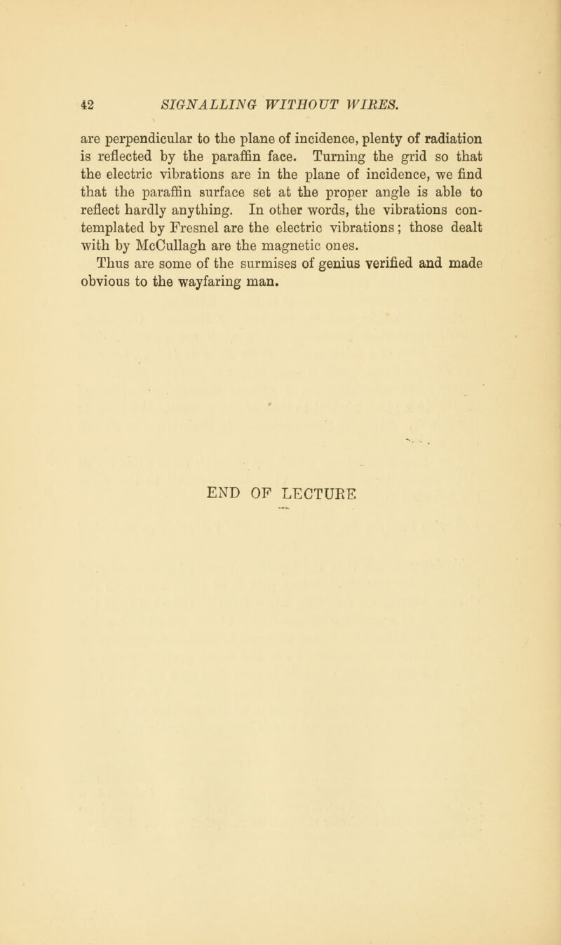 are perpendicular to the plane of incidence, plenty of radiation is reflected by the paraffin face. Turning the grid so that the electric vibrations are in the plane of incidence, we find that the paraffin surface set at the proper angle is able to reflect hardly anything. In other words, the vibrations con- templated by Fresnel are the electric vibrations; those dealt with by McCullagh are the magnetic ones. Thus are some of the surmises of genius verified and made obvious to the wayfaring man. END OF LECTURE