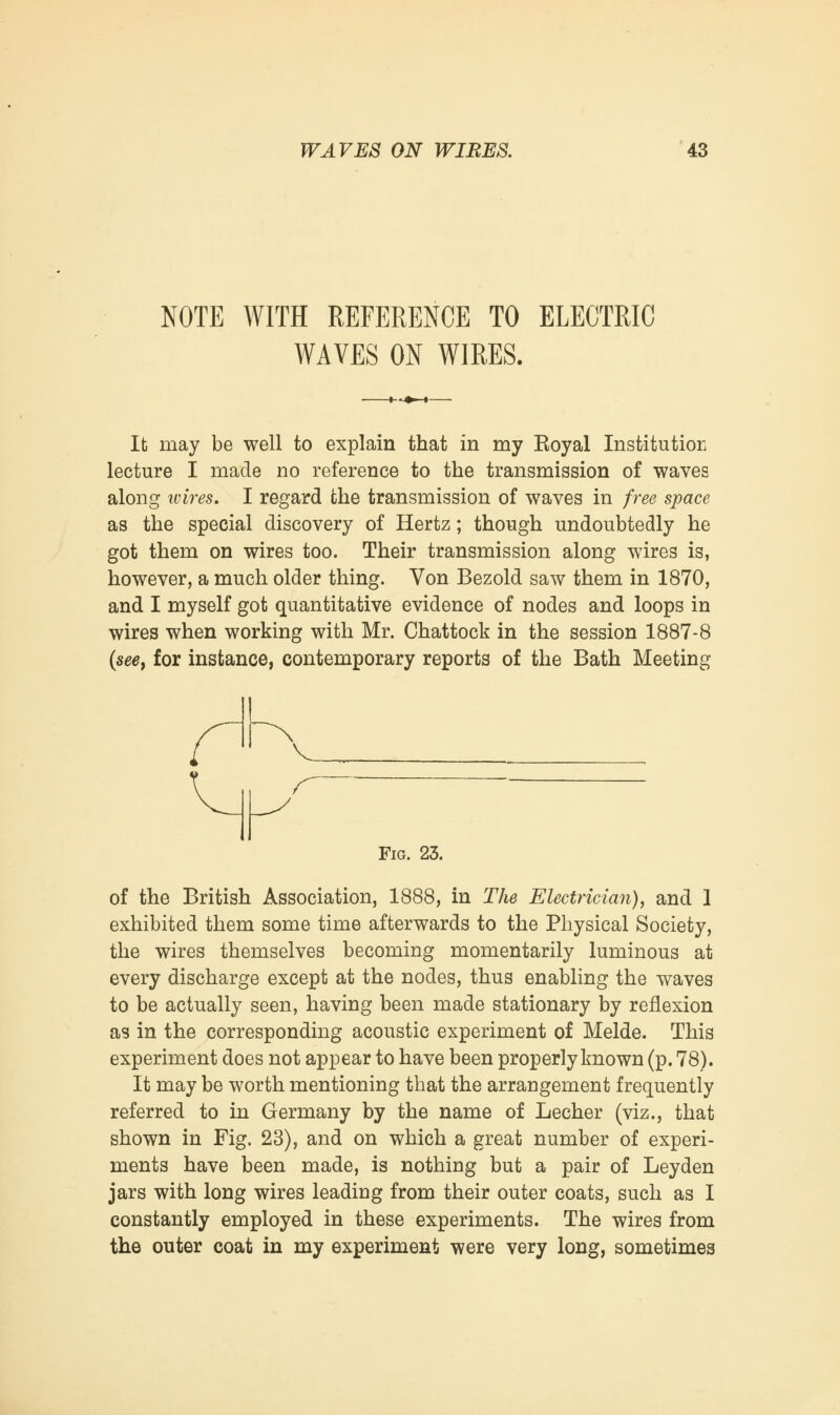 NOTE WITH REFERENCE TO ELECTRIC WAVES ON WIRES. It may be well to explain that in my Eoyal Institution lecture I made no reference to the transmission of waves along wires. I regard the transmission of waves in free space as the special discovery of Hertz; though undoubtedly he got them on wires too. Their transmission along wires is, however, a much older thing. Von Bezold saw them in 1870, and I myself got quantitative evidence of nodes and loops in wires when working with Mr. Chattock in the session 1887-8 (see, for instance, contemporary reports of the Bath Meeting Fig. 23. of the British Association, 1888, in The Electrician), and 1 exhibited them some time afterwards to the Physical Society, the wires themselves becoming momentarily luminous at every discharge except at the nodes, thus enabling the waves to be actually seen, having been made stationary by reflexion as in the corresponding acoustic experiment of Melde. This experiment does not appear to have been properly known (p. 78). It may be worth mentioning that the arrangement frequently referred to in Germany by the name of Lecher (viz., that shown in Fig. 23), and on which a great number of experi- ments have been made, is nothing but a pair of Leyden jars with long wires leading from their outer coats, such as I constantly employed in these experiments. The wires from the outer coat in my experiment were very long, sometimes