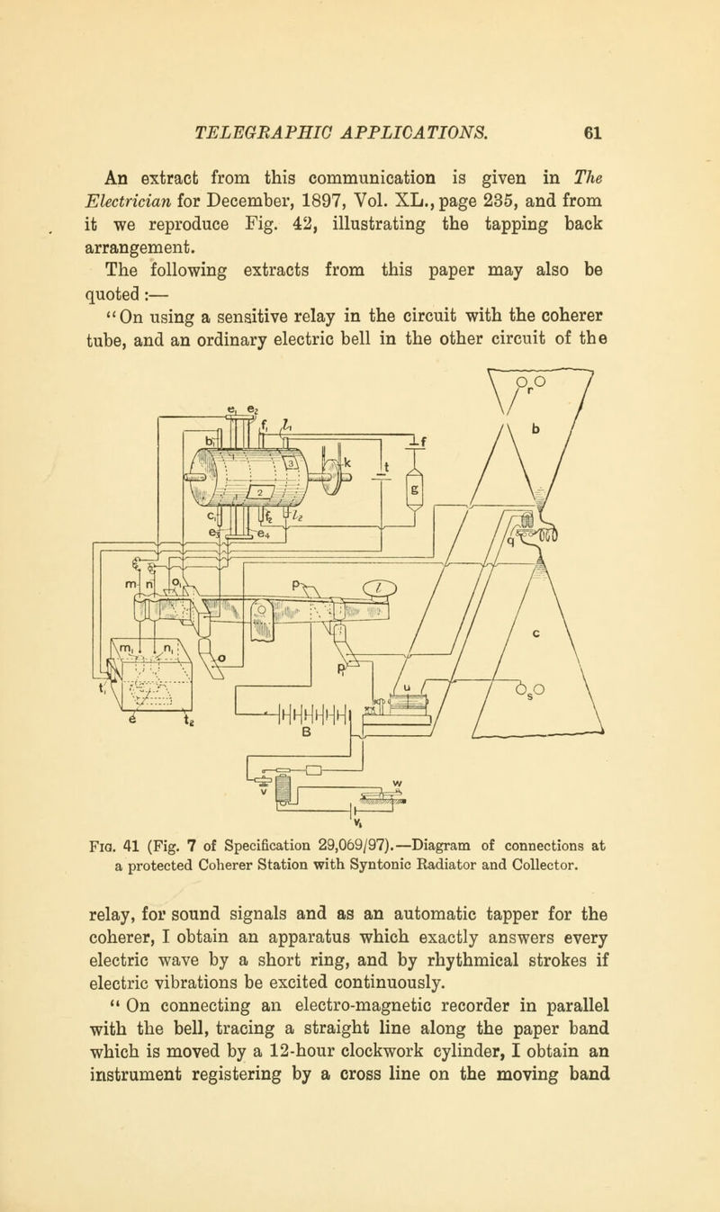 An extract from this communication is given in The Electrician for December, 1897, Vol. XL., page 235, and from it we reproduce Fig. 42, illustrating the tapping back arrangement. The following extracts from this paper may also be quoted :— On using a sensitive relay in the circuit with the coherer tube, and an ordinary electric bell in the other circuit of the Fia. 41 (Fig. 7 of Specification 29,069/97).—Diagram of connections at a protected Coherer Station with Syntonic Radiator and Collector. relay, for sound signals and as an automatic tapper for the coherer, I obtain an apparatus which exactly answers every electric wave by a short ring, and by rhythmical strokes if electric vibrations be excited continuously.  On connecting an electro-magnetic recorder in parallel with the bell, tracing a straight line along the paper band which is moved by a 12-hour clockwork cylinder, I obtain an instrument registering by a cross line on the moving band