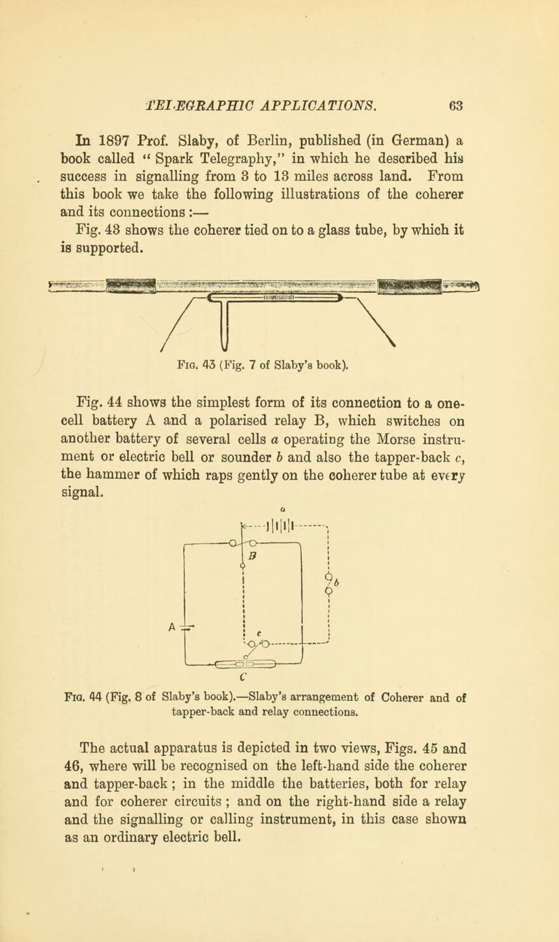 In 1897 Prof. Slaby, of Berlin, published (in German) a book called  Spark Telegraphy, in which he described his success in signalling from 3 to 13 miles across land. From this book we take the following illustrations of the coherer and its connections :— Fig. 43 shows the coherer tied on to a glass tube, by which it is supported. Fig. 43 (Fig. 7 of Slaby's book). Fig. 44 shows the simplest form of its connection to a one- cell battery A and a polarised relay B, which switches on another battery of several cells a operating the Morse instru- ment or electric bell or sounder b and also the tapper-back c, the hammer of which raps gently on the coherer tube at every signal. -llilH- Ai -Q^O $* Fia. 44 (Fig. 8 of Slaby's book).—Slaby's arrangement of Coherer and of tapper-back and relay connections. The actual apparatus is depicted in two views, Figs. 45 and 46, where will be recognised on the left-hand side the coherer and tapper-back; in the middle the batteries, both for relay and for coherer circuits ; and on the right-hand side a relay and the signalling or calling instrument, in this case shown as an ordinary electric bell.