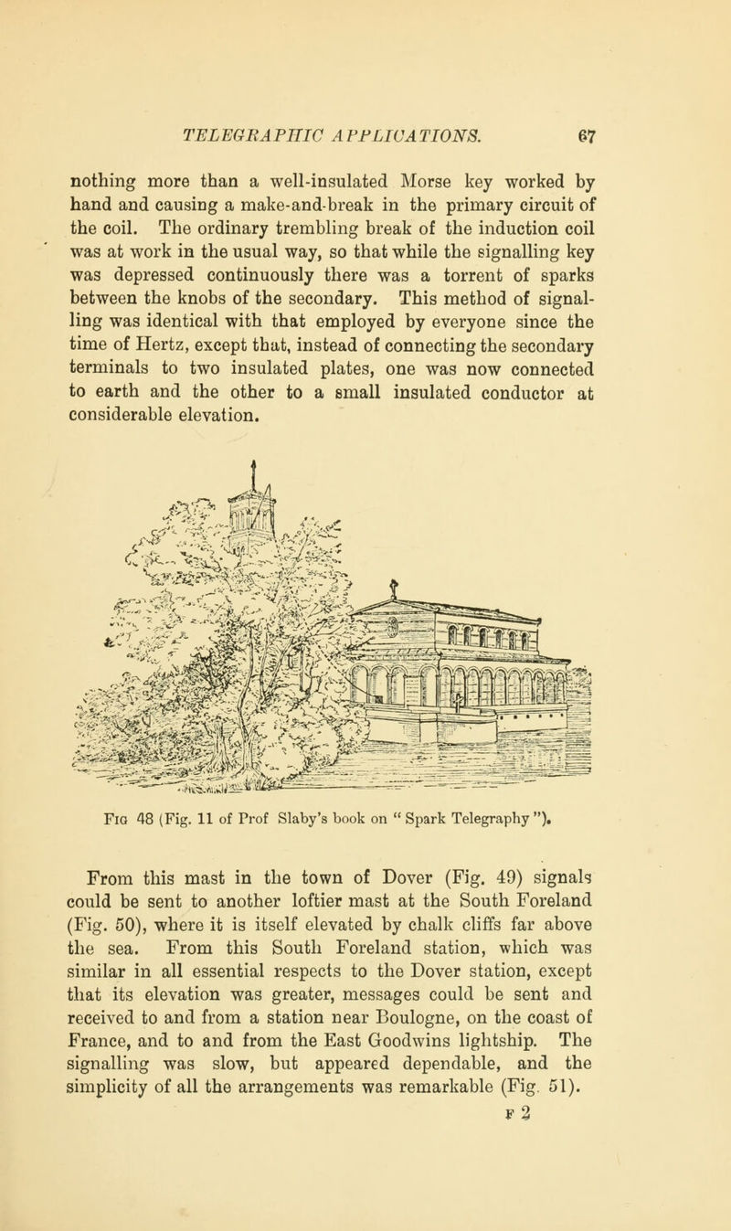 nothing more than a well-insulated Morse key worked by hand and causing a make-and-break in the primary circuit of the coil. The ordinary trembling break of the induction coil was at work in the usual way, so that while the signalling key was depressed continuously there was a torrent of sparks between the knobs of the secondary. This method of signal- ling was identical with that employed by everyone since the time of Hertz, except that, instead of connecting the secondary terminals to two insulated plates, one was now connected to earth and the other to a small insulated conductor at considerable elevation. Fig 48 (Fig. 11 of Prof Slaby's book on  Spark Telegraphy). From this mast in the town of Dover (Fig. 49) signals could be sent to another loftier mast at the South Foreland (Fig. 50), where it is itself elevated by chalk cliffs far above the sea. From this South Foreland station, which was similar in all essential respects to the Dover station, except that its elevation was greater, messages could be sent and received to and from a station near Boulogne, on the coast of France, and to and from the East Goodwins lightship. The signalling was slow, but appeared dependable, and the simplicity of all the arrangements was remarkable (Fig. 51). f2