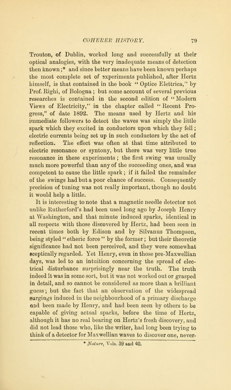 Trouton, of Dublin, worked long and successfully at their optical analogies, with the very inadequate means of detection then known ;* and since better means have been known perhaps the most complete set of experiments published, after Hertz himself, is that contained in the book  Optice Elettrica, by Prof. Righi, of Bologna ; but some account of several previous researches is contained in the second edition of  Modern Views of Electricity, in the chapter called  Recent Pro- gress, of date 1892. The means used by Hertz and his immediate followers to detect the waves was simply the little spark which they excited in conductors upon which they fell; electric currents being set up in such conductors by the act of reflection. The effect was often at that time attributed to electric resonance or syntony, but there was very little true resonance in these experiments ; the first swing was usually much more powerful than any of the succeeding ones, and was competent to cause the little spark ; if it failed the remainder of the swings had but a poor chance of success. Consequently precision of tuning was not really important, though no doubt it would help a little. It is interesting to note that a magnetic needle detector not unlike Rutherford's had been used long ago by Joseph Henry at Washington, and that minute induced sparks, identical in all respects with those discovered by Hertz, had been seen in recent times both by Edison and by Silvanus Thompson, being styled  etheric force  by the former; but their theoretic significance had not been perceived, and they were somewhat sceptically regarded. Yet Henry, even in those pre-Maxwellian days, was led to an intuition concerning the spread of elec- trical disturbance surprisingly near the truth. The truth indeed it was in some sort, but it was not worked out or grasped in detail, and so cannot be considered as more than a brilliant guess; but the fact that an observation of the widespread surgings induced in the neighbourhood of a primary discharge aad been made by Henry, and had been seen by others to be capable of giving actual sparks, before the time of Hertz, although it has no real bearing on Hertz's fresh discovery, and did not lead those who, like the writer, had long been trying to think of a detector for Maxwellian waves to discover one, never- * Nature, Vols. 39 and 40.