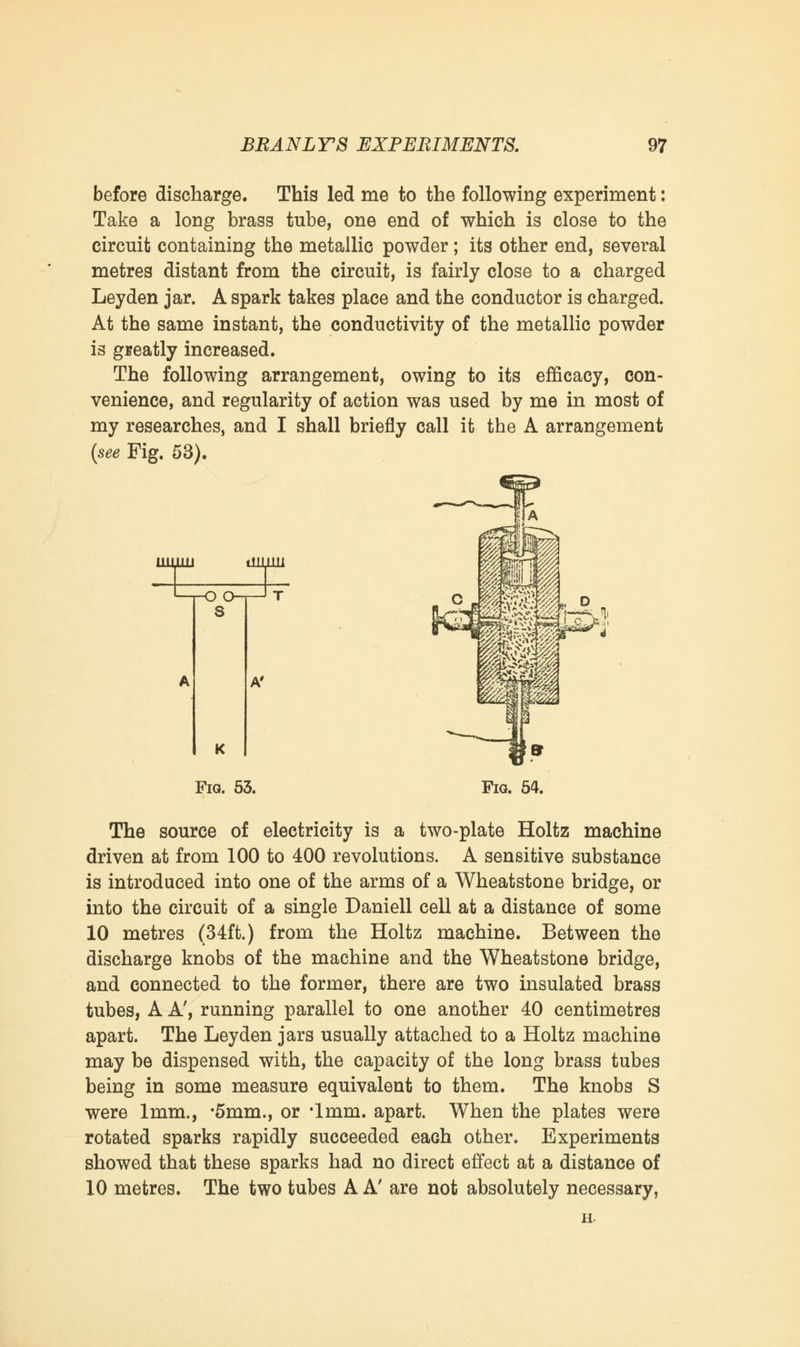before discharge. This led me to the following experiment: Take a long brass tube, one end of which is close to the circuit containing the metallic powder ; its other end, several metres distant from the circuit, is fairly close to a charged Leyden jar. A spark takes place and the conductor is charged. At the same instant, the conductivity of the metallic powder is greatly increased. The following arrangement, owing to its efficacy, con- venience, and regularity of action was used by me in most of my researches, and I shall briefly call it the A arrangement (see Fig. 53). ^3; A' K Fra. 53. The source of electricity is a two-plate Holtz machine driven at from 100 to 400 revolutions. A sensitive substance is introduced into one of the arms of a Wheatstone bridge, or into the circuit of a single Daniell cell at a distance of some 10 metres (34ft.) from the Holtz machine. Between the discharge knobs of the machine and the Wheatstone bridge, and connected to the former, there are two insulated brass tubes, A A', running parallel to one another 40 centimetres apart. The Leyden jars usually attached to a Holtz machine may be dispensed with, the capacity of the long brass tubes being in some measure equivalent to them. The knobs S were 1mm., '5mm., or '1mm. apart. When the plates were rotated sparks rapidly succeeded each other. Experiments showed that these sparks had no direct effect at a distance of 10 metres. The two tubes A A' are not absolutely necessary, h.