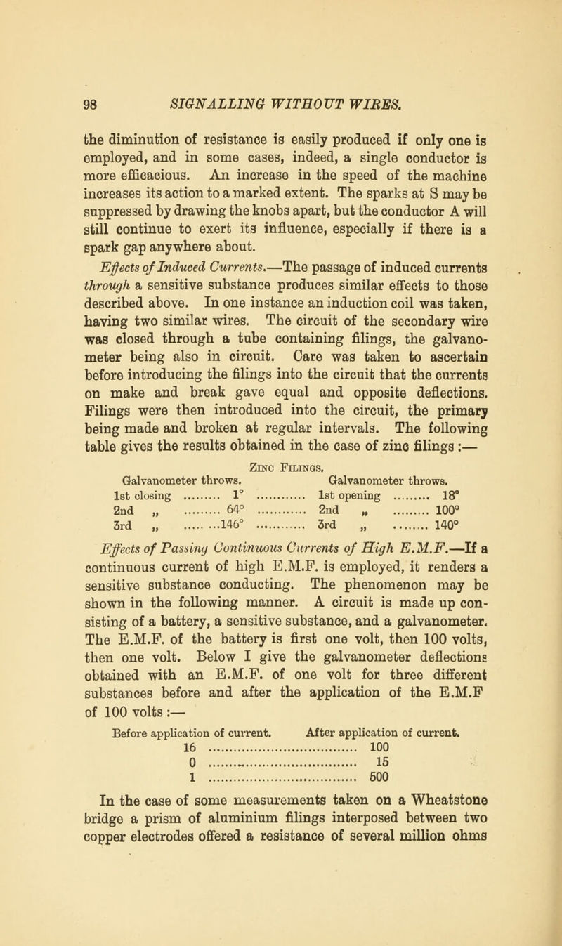 the diminution of resistance is easily produced if only one is employed, and in some cases, indeed, a single conductor is more efficacious. An increase in the speed of the machine increases its action to a marked extent. The sparks at S may be suppressed by drawing the knobs apart, but the conductor A will still continue to exert its influence, especially if there is a spark gap anywhere about. Effects of Induced Currents.—The passage of induced currents through a sensitive substance produces similar effects to those described above. In one instance an induction coil was taken, having two similar wires. The circuit of the secondary wire was closed through a tube containing filings, the galvano- meter being also in circuit. Care was taken to ascertain before introducing the filings into the circuit that the currents on make and break gave equal and opposite deflections. Filings were then introduced into the circuit, the primary being made and broken at regular intervals. The following table gives the results obtained in the case of zinc filings:— Zinc Filings. Galvanometer throws. Galvanometer throws. 1st closing 1° 1st opening 18° 2nd „ 64° 2nd „ 100° 3rd „ 146° 3rd 140° Effects of Passing Continuous Currents of High E.M.F.—If a continuous current of high E.M.F. is employed, it renders a sensitive substance conducting. The phenomenon may be shown in the following manner. A circuit is made up con- sisting of a battery, a sensitive substance, and a galvanometer. The E.M.F. of the battery is first one volt, then 100 volts, then one volt. Below I give the galvanometer deflections obtained with an E.M.F. of one volt for three different substances before and after the application of the E.M.F of 100 volts :— Before application of current. After application of current. 16 100 0 ~ 15 1 500 In the case of some measurements taken on a Wheatstone bridge a prism of aluminium filings interposed between two copper electrodes offered a resistance of several million ohms