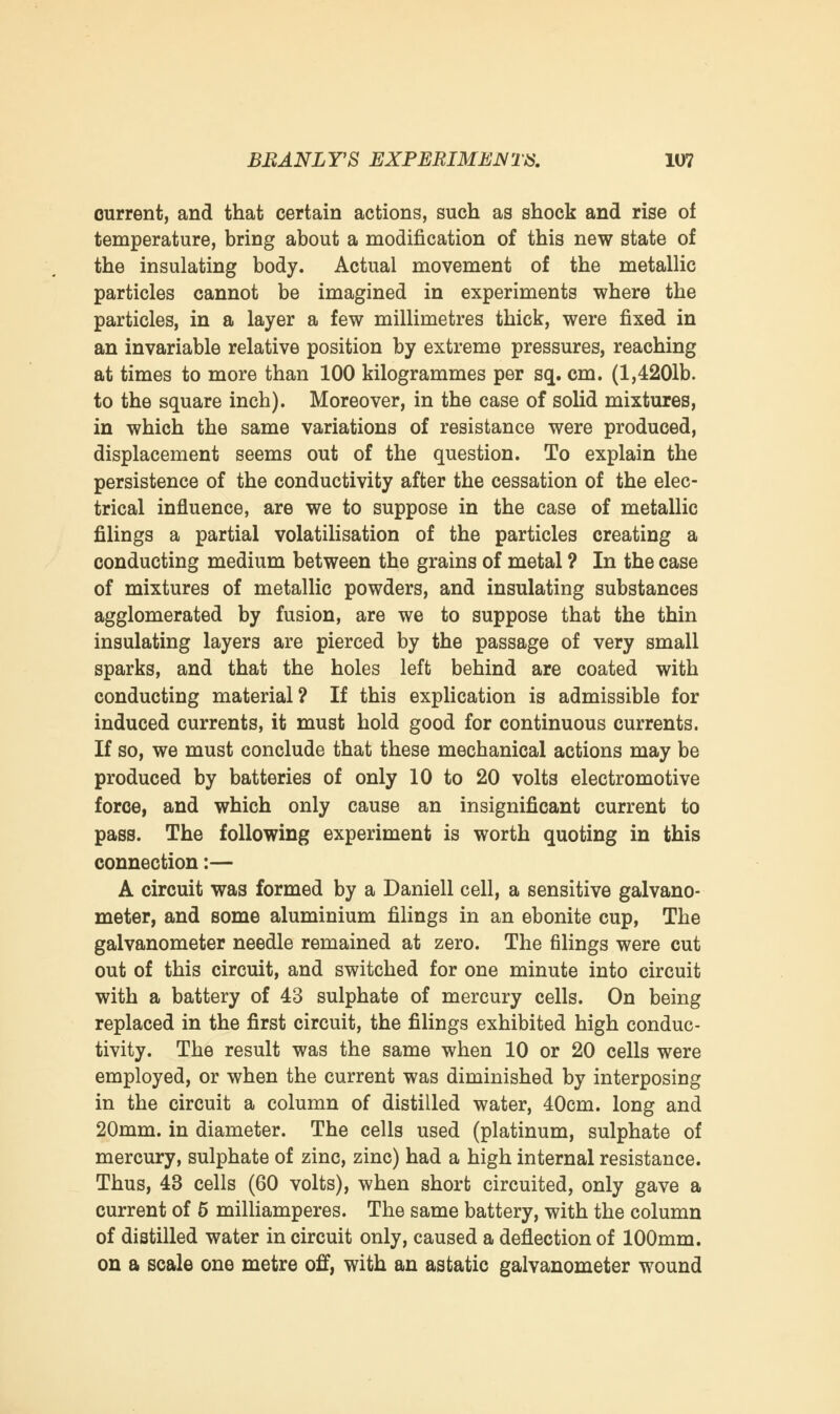 current, and that certain actions, such as shock and rise of temperature, bring about a modification of this new state of the insulating body. Actual movement of the metallic particles cannot be imagined in experiments where the particles, in a layer a few millimetres thick, were fixed in an invariable relative position by extreme pressures, reaching at times to more than 100 kilogrammes per sq. cm. (1,4201b. to the square inch). Moreover, in the case of solid mixtures, in which the same variations of resistance were produced, displacement seems out of the question. To explain the persistence of the conductivity after the cessation of the elec- trical influence, are we to suppose in the case of metallic filings a partial volatilisation of the particles creating a conducting medium between the grains of metal ? In the case of mixtures of metallic powders, and insulating substances agglomerated by fusion, are we to suppose that the thin insulating layers are pierced by the passage of very small sparks, and that the holes left behind are coated with conducting material? If this explication is admissible for induced currents, it must hold good for continuous currents. If so, we must conclude that these mechanical actions may be produced by batteries of only 10 to 20 volts electromotive force, and which only cause an insignificant current to pass. The following experiment is worth quoting in this connection:— A circuit was formed by a Daniell cell, a sensitive galvano- meter, and some aluminium filings in an ebonite cup, The galvanometer needle remained at zero. The filings were cut out of this circuit, and switched for one minute into circuit with a battery of 43 sulphate of mercury cells. On being replaced in the first circuit, the filings exhibited high conduc- tivity. The result was the same when 10 or 20 cells were employed, or when the current was diminished by interposing in the circuit a column of distilled water, 40cm. long and 20mm. in diameter. The cells used (platinum, sulphate of mercury, sulphate of zinc, zinc) had a high internal resistance. Thus, 43 cells (60 volts), when short circuited, only gave a current of 6 milliamperes. The same battery, with the column of distilled water in circuit only, caused a deflection of 100mm. on a scale one metre off, with an astatic galvanometer wound