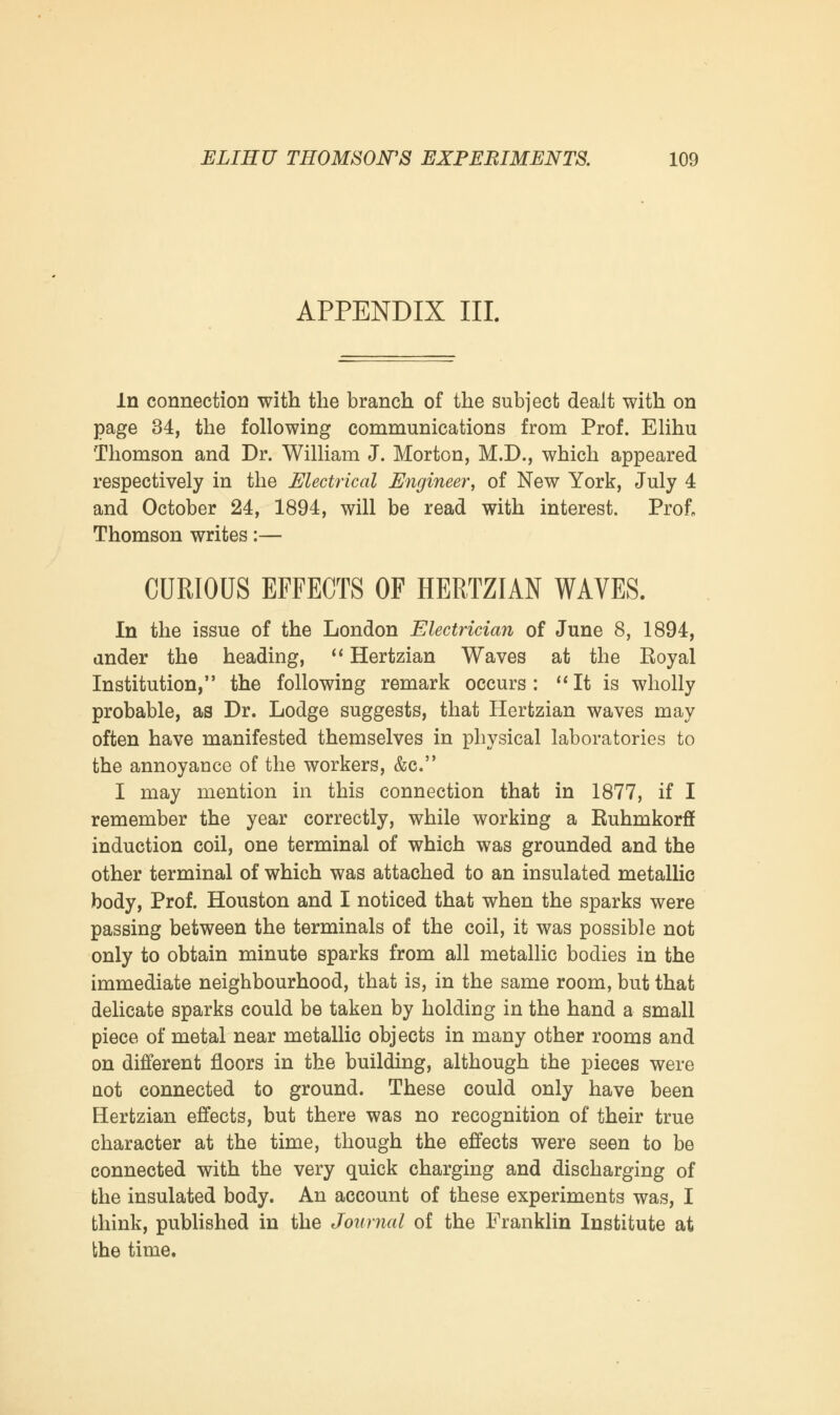 APPENDIX III. In connection with the branch of the subject dealt with on page 34, the following communications from Prof. Elihu Thomson and Dr. William J. Morton, M.D., which appeared respectively in the Electrical Engineer, of New York, July 4 and October 24, 1894, will be read with interest. Prof, Thomson writes:— CURIOUS EFFECTS OF HERTZIAN WAVES. In the issue of the London Electrician of June 8, 1894, cinder the heading,  Hertzian Waves at the Eoyal Institution, the following remark occurs: It is wholly probable, as Dr. Lodge suggests, that Hertzian waves may often have manifested themselves in physical laboratories to the annoyance of the workers, &c. I may mention in this connection that in 1877, if I remember the year correctly, while working a Ruhmkorff induction coil, one terminal of which was grounded and the other terminal of which was attached to an insulated metallic body, Prof. Houston and I noticed that when the sparks were passing between the terminals of the coil, it was possible not only to obtain minute sparks from all metallic bodies in the immediate neighbourhood, that is, in the same room, but that delicate sparks could be taken by holding in the hand a small piece of metal near metallic objects in many other rooms and on different floors in the building, although the pieces were not connected to ground. These could only have been Hertzian effects, but there was no recognition of their true character at the time, though the effects were seen to be connected with the very quick charging and discharging of the insulated body. An account of these experiments was, I think, published in the Journal of the Franklin Institute at the time.