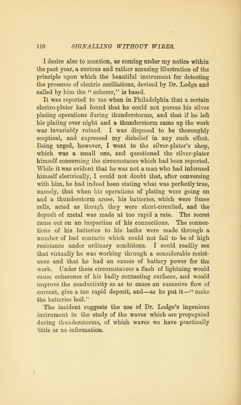 I desire also to mention, as coming under my notice within the past year, a curious and rather amusing illustration of the principle upon which the beautiful instrument for detecting the presence of electric oscillations, devised by Dr. Lodge and called by him the  coherer, is based. It was reported to me when in Philadelphia that a certain electro-plater had found that he could not pursue his silver plating operations during thunderstorms, and that if he left his plating over night and a thunderstorm came up the work was invariably ruined. I was disposed to be thoroughly sceptical, and expressed my disbelief in any such effect. Being urged, however, I went to the silver-plater's shop, which was a small one, and questioned the silver-plater himself concerning the circumstance which had been reported. While it was evident that he was not a man who had informed himself electrically, I could not doubt that, after conversing with him, he had indeed been stating what was perfectly true, namely, that when his operations of plating were going on and a thunderstorm arose, his batteries, which were Smee cells, acted as though they were short-circuited, and the deposit of metal was made at too rapid a rate. The secret came out on an inspection of his connections. The connec- tions of his batteries to his baths were made through a number of bad contacts which could not fail to be of high resistance under ordinary conditions. I could readily see that virtually he was working through a considerable resist- ance and that he had an excess of battery power for the work. Under these circumstances a flash of lightning would cause coherence of his badly contacting surfaces, and would improve the conductivity so as to cause an excessive flow of current, give a too rapid deposit, and—as he put it— make the batteries boil. The incident suggests the use of Dr. Lodge's ingenious instrument in the study of the waves which are propagated during thunderstorms, of which waves we have practically little or no information.