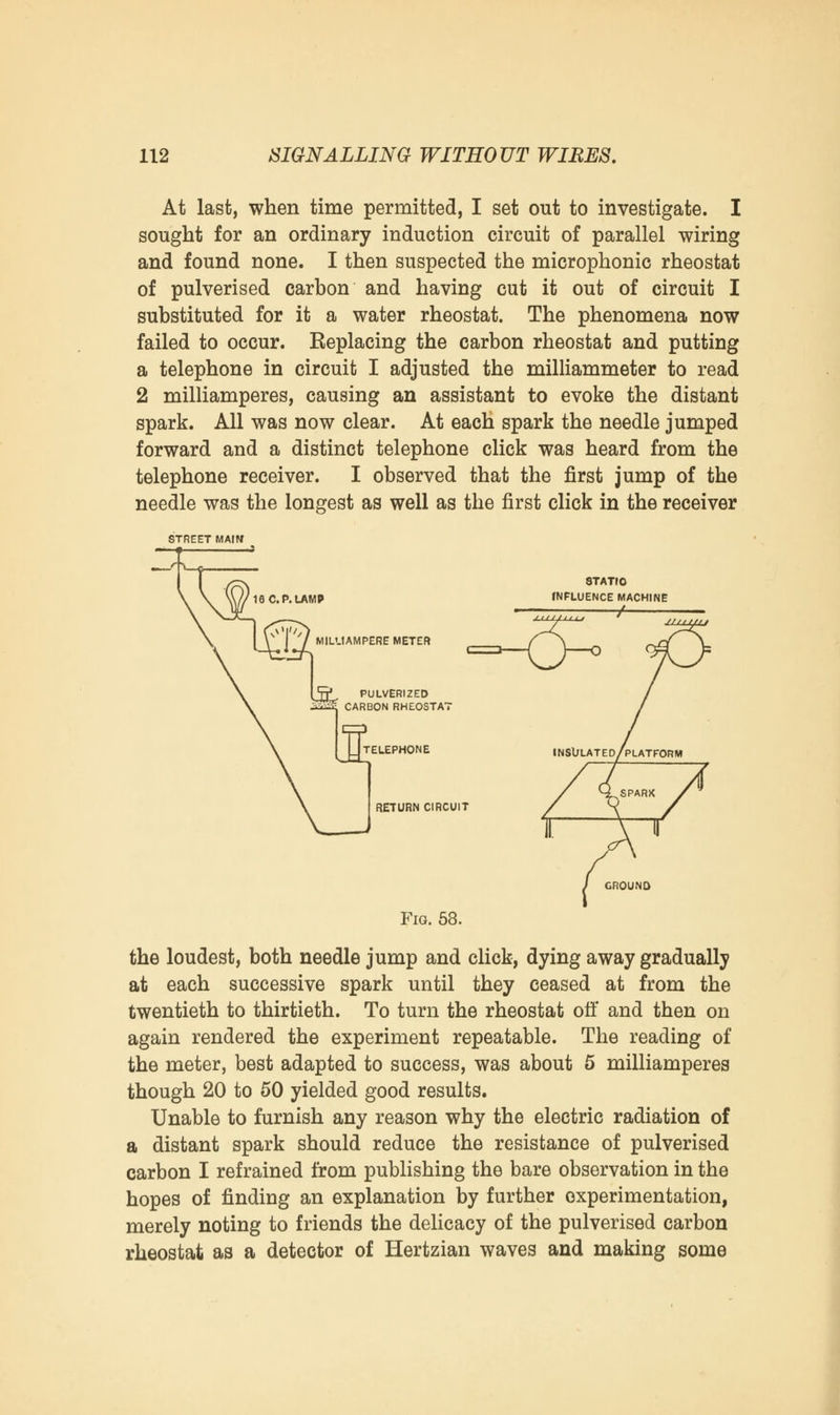 At last, when time permitted, I set out to investigate. I sought for an ordinary induction circuit of parallel wiring and found none. I then suspected the microphonic rheostat of pulverised carbon and having cut it out of circuit I substituted for it a water rheostat. The phenomena now failed to occur. Replacing the carbon rheostat and putting a telephone in circuit I adjusted the milliammeter to read 2 milliamperes, causing an assistant to evoke the distant spark. All was now clear. At each spark the needle jumped forward and a distinct telephone click was heard from the telephone receiver. I observed that the first jump of the needle was the longest as well as the first click in the receiver STREET MAIM 16 C. P. LAMP 8TATIO INFLUENCE MACHINE / MILL1AMPERE METER 5jj* PULVERIZED ™ CARBON RHEOSTAT TELEPHONE RETURN CIRCUIT GROUND Fig. 58. the loudest, both needle jump and click, dying away gradually at each successive spark until they ceased at from the twentieth to thirtieth. To turn the rheostat off and then on again rendered the experiment repeatable. The reading of the meter, best adapted to success, was about 5 milliamperes though 20 to 50 yielded good results. Unable to furnish any reason why the electric radiation of a distant spark should reduce the resistance of pulverised carbon I refrained from publishing the bare observation in the hopes of finding an explanation by further experimentation, merely noting to friends the delicacy of the pulverised carbon rheostat as a detector of Hertzian waves and making some