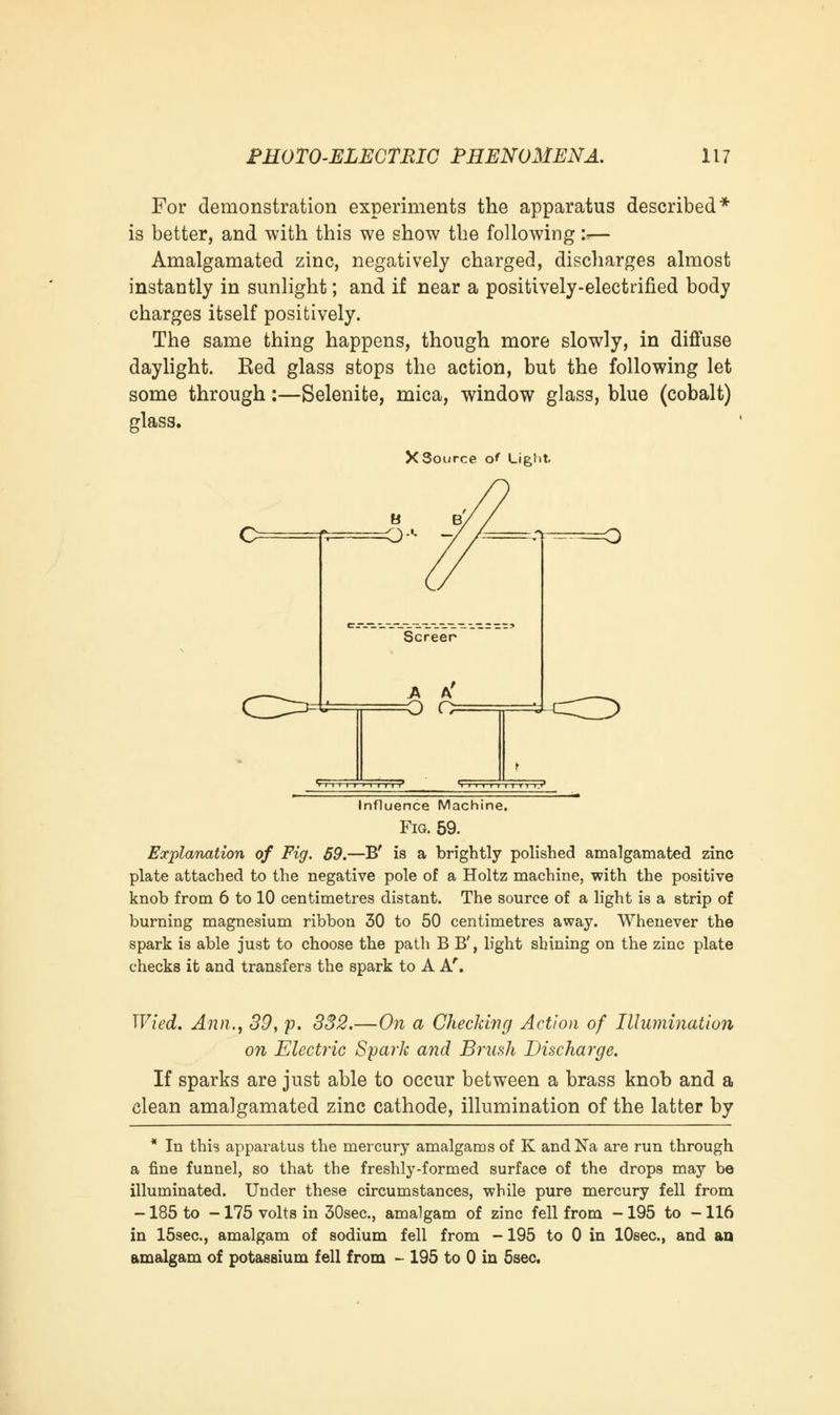 For demonstration experiments the apparatus described* is better, and with this we show the following i— Amalgamated zinc, negatively charged, discharges almost instantly in sunlight; and if near a positively-electrified body charges itself positively. The same thing happens, though more slowly, in diffuse daylight. Eed glass stops the action, but the following let some through:—Selenite, mica, window glass, blue (cobalt) glass. X'Source o' Light. Screer A A' Influence Machine. Fig. 59. Explanation of Fig. 59.—B' is a brightly polished amalgamated zinc plate attached to the negative pole of a Holtz machine, with the positive knob from 6 to 10 centimetres distant. The source of a light is a strip of burning magnesium ribbon 30 to 50 centimetres away. Whenever the spark is able just to choose the path B B', light shining on the zinc plate checks it and transfers the spark to A Ar. Wied. Ann., 39, p. 332.—On a Checking Action of Illumination on Electric Spark and Brush Discharge. If sparks are just able to occur between a brass knob and a clean amalgamated zinc cathode, illumination of the latter by * In this apparatus the mercury amalgams of K and Na are run through a fine funnel, so that the freshly-formed surface of the drops may be illuminated. Under these circumstances, while pure mercury fell from -185 to -175 volts in 30sec, amalgam of zinc fell from -195 to -116 in 15sec, amalgam of sodium fell from -195 to 0 in lOeec, and an amalgam of potassium fell from - 195 to 0 in 5sec.