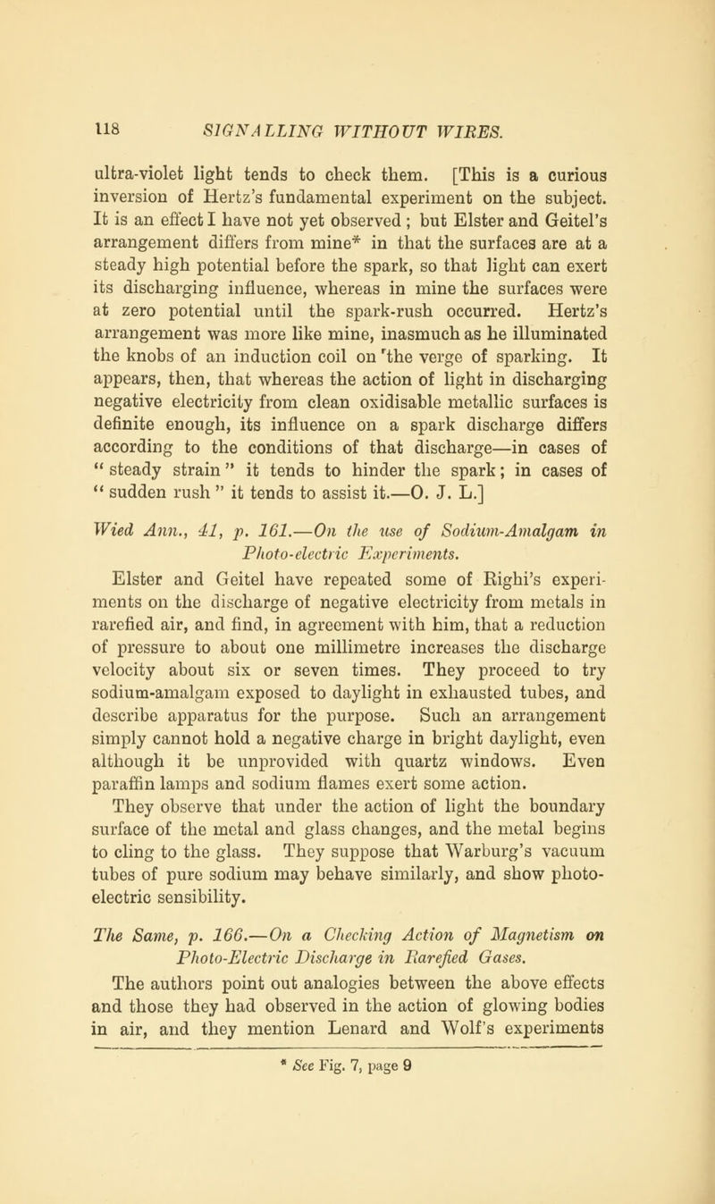 ultra-violet light tends to check them. [This is a curious inversion of Hertz's fundamental experiment on the subject. It is an effect I have not yet observed ; but Elster and Geitel's arrangement differs from mine* in that the surfaces are at a steady high potential before the spark, so that light can exert its discharging influence, whereas in mine the surfaces were at zero potential until the spark-rush occurred. Hertz's arrangement was more like mine, inasmuch as he illuminated the knobs of an induction coil on rthe verge of sparking. It appears, then, that whereas the action of light in discharging negative electricity from clean oxidisable metallic surfaces is definite enough, its influence on a spark discharge differs according to the conditions of that discharge—in cases of  steady strain it tends to hinder the spark; in cases of  sudden rush  it tends to assist it.—0. J. L.] Wied Ann., 41, p. 161.—On the use of Sodium-Amalgam in Photo-electric Experiments. Elster and Geitel have repeated some of Righi's experi- ments on the discharge of negative electricity from metals in rarefied air, and find, in agreement with him, that a reduction of pressure to about one millimetre increases the discharge velocity about six or seven times. They proceed to try sodium-amalgam exposed to daylight in exhausted tubes, and describe apparatus for the purpose. Such an arrangement simply cannot hold a negative charge in bright daylight, even although it be unprovided with quartz windows. Even paraffin lamps and sodium flames exert some action. They observe that under the action of light the boundary surface of the metal and glass changes, and the metal begins to cling to the glass. They suppose that Warburg's vacuum tubes of pure sodium may behave similarly, and show photo- electric sensibility. The Same, p. 166.—On a Checking Action of Magnetism on Photo-Electric Discharge in Rarefied Gases. The authors point out analogies between the above effects and those they had observed in the action of glowing bodies in air, and they mention Lenard and Wolf's experiments * See Fig. 7, page 9