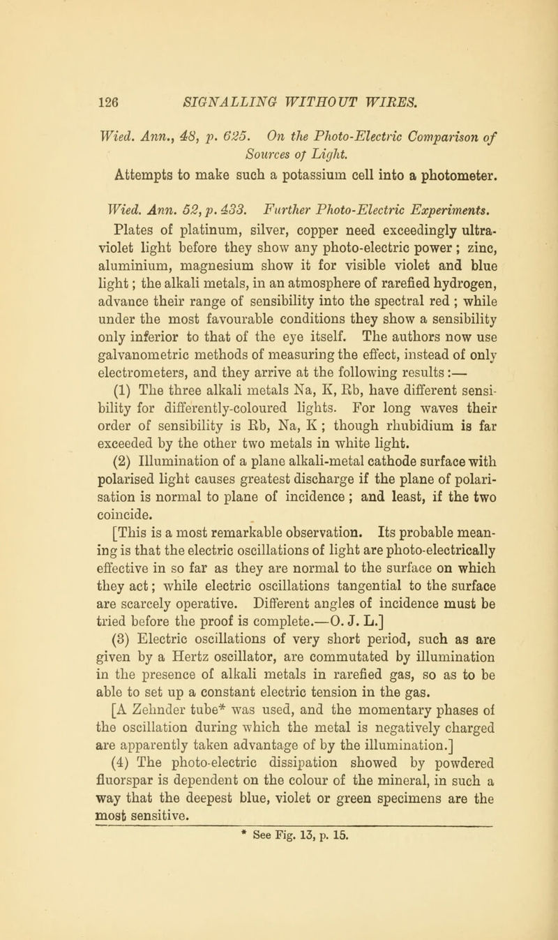 Wied. Ann.j 48, p. 625. On the Photo-Electric Comparison of Sources of Light. Attempts to make such a potassium cell into a photometer. Wied. Ann. 52, p. 433. Further Photo-Electric Experiments. Plates of platinum, silver, copper need exceedingly ultra- violet light before they show any photo-electric power ; zinc, aluminium, magnesium show it for visible violet and blue light; the alkali metals, in an atmosphere of rarefied hydrogen, advance their range of sensibility into the spectral red; while under the most favourable conditions they show a sensibility only inferior to that of the eye itself. The authors now use galvanometric methods of measuring the effect, instead of only electrometers, and they arrive at the following results :— (1) The three alkali metals Na, K, Rb, have different sensi- bility for differently-coloured lights. For long waves their order of sensibility is Rb, Na, K ; though rhubidium is far exceeded by the other two metals in white light. (2) Illumination of a plane alkali-metal cathode surface with polarised light causes greatest discharge if the plane of polari- sation is normal to plane of incidence ; and least, if the two coincide. [This is a most remarkable observation. Its probable mean- ing is that the electric oscillations of light are photo-electrically effective in so far as they are normal to the surface on which they act; while electric oscillations tangential to the surface are scarcely operative. Different angles of incidence must be tried before the proof is complete.—0. J. L.] (3) Electric oscillations of very short period, such as are given by a Hertz oscillator, are commutated by illumination in the presence of alkali metals in rarefied gas, so as to be able to set up a constant electric tension in the gas. [A Zelmder tube* was used, and the momentary phases of the oscillation during which the metal is negatively charged are apparently taken advantage of by the illumination.] (4) The photo-electric dissipation showed by powdered fluorspar is dependent on the colour of the mineral, in such a way that the deepest blue, violet or green specimens are the most sensitive. * See Fig. 13, p. 15.
