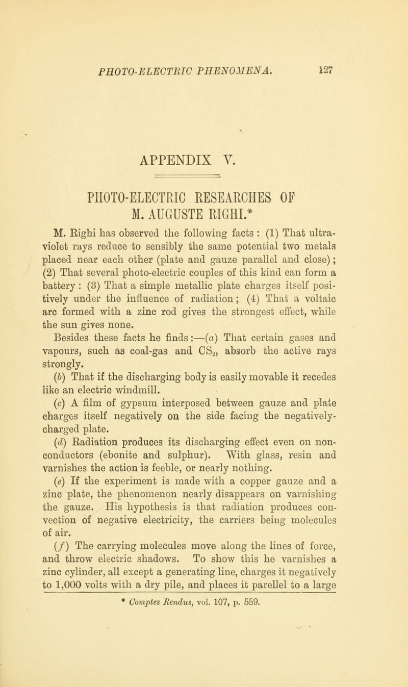 APPENDIX V. PHOTO-ELECTRIC RESEARCHES OF M. AUGUSTE RIGHI.* M. Righi has observed the following facts : (1) That ultra- violet rays reduce to sensibly the same potential two metals placed near each other (plate and gauze parallel and close); (2) That several photo-electric couples of this kind can form a battery : (3) That a simple metallic plate charges itself posi- tively under the influence of radiation; (4) That a voltaic arc formed with a zinc rod gives the strongest effect, while the sun gives none. Besides these facts he finds:—(a) That certain gases and vapours, such as coal-gas and CS2, absorb the active rays strongly. (b) That if the discharging body is easily movable it recedes like an electric windmill. (c) A film of gypsum interposed between gauze and plate charges itself negatively on the side facing the negatively- charged plate. (d) Radiation produces its discharging effect even on non- conductors (ebonite and sulphur). With glass, resin and varnishes the action is feeble, or nearly nothing. (e) If the experiment is made with a copper gauze and a zinc plate, the phenomenon nearly disappears on varnishing the gauze. His hypothesis is that radiation produces con- vection of negative electricity, the carriers being molecules of air. (/) The carrying molecules move along the lines of force, and throw electric shadows. To show this he varnishes a zinc cylinder, all except a generating line, charges it negatively to 1,000 volts with a dry pile, and places it parellel to a large * Comptes Bendus, vol. 107, p. 559.