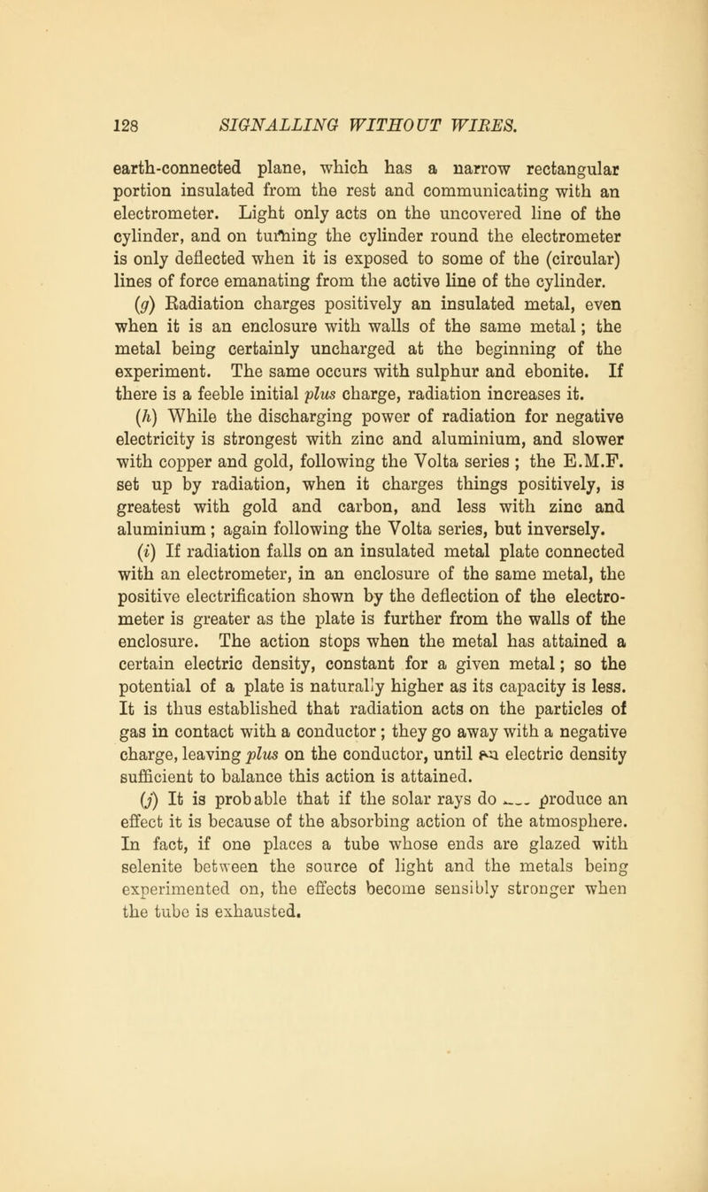 earth-connected plane, which has a narrow rectangular portion insulated from the rest and communicating with an electrometer. Light only acts on the uncovered line of the cylinder, and on turning the cylinder round the electrometer is only deflected when it is exposed to some of the (circular) lines of force emanating from the active line of the cylinder. (g) Eadiation charges positively an insulated metal, even when it is an enclosure with walls of the same metal; the metal being certainly uncharged at the beginning of the experiment. The same occurs with sulphur and ebonite. If there is a feeble initial plus charge, radiation increases it. (h) While the discharging power of radiation for negative electricity is strongest with zinc and aluminium, and slower with copper and gold, following the Volta series ; the E.M.F. set up by radiation, when it charges things positively, is greatest with gold and carbon, and less with zinc and aluminium; again following the Volta series, but inversely. (i) If radiation falls on an insulated metal plate connected with an electrometer, in an enclosure of the same metal, the positive electrification shown by the deflection of the electro- meter is greater as the plate is further from the walls of the enclosure. The action stops when the metal has attained a certain electric density, constant for a given metal; so the potential of a plate is naturally higher as its capacity is less. It is thus established that radiation acts on the particles of gas in contact with a conductor; they go away with a negative charge, leaving plies on the conductor, until *<i electric density sufficient to balance this action is attained. (J) It is probable that if the solar rays do > produce an effect it is because of the absorbing action of the atmosphere. In fact, if one places a tube whose ends are glazed with selenite between the source of light and the metals being experimented on, the effects become sensibly stronger when the tube is exhausted.