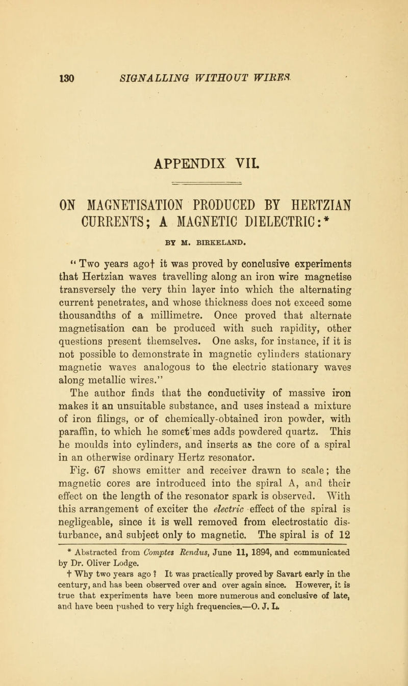 APPENDIX VIL ON MAGNETISATION PRODUCED BY HERTZIAN CURRENTS; A MAGNETIC DIELECTRIC:* BY M. BIRKELAND.  Two years agof it was proved by conclusive experiments that Hertzian waves travelling along an iron wire magnetise transversely the very thin layer into which the alternating current penetrates, and whose thickness does not exceed some thousandths of a millimetre. Once proved that alternate magnetisation can be produced with such rapidity, other questions present themselves. One asks, for instance, if it is not possible to demonstrate in magnetic cylinders stationary magnetic waves analogous to the electric stationary waves along metallic wires. The author finds that the conductivity of massive iron makes it an unsuitable substance, and uses instead a mixture of iron filings, or of chemically-obtained iron powder, with paraffin, to which he somet'mes adds powdered quartz. This he moulds into cylinders, and inserts as the core of a spiral in an otherwise ordinary Hertz resonator. Fig. 67 shows emitter and receiver drawn to scale; the magnetic cores are introduced into the spiral A, and their effect on the length of the resonator spark is observed. With this arrangement of exciter the electric effect of the spiral is negligeable, since it is well removed from electrostatic dis- turbance, and subject only to magnetic. The spiral is of 12 * Abstracted from Comptes Rendus, June 11, 1894, and communicated by Dr. Oliver Lodge. t Why two years ago ? It was practically proved by Savart early in the century, and has been observed over and over again since. However, it is true that experiments have been more numerous and conclusive of late, and have been pushed to very high frequencies.—0. J, L.