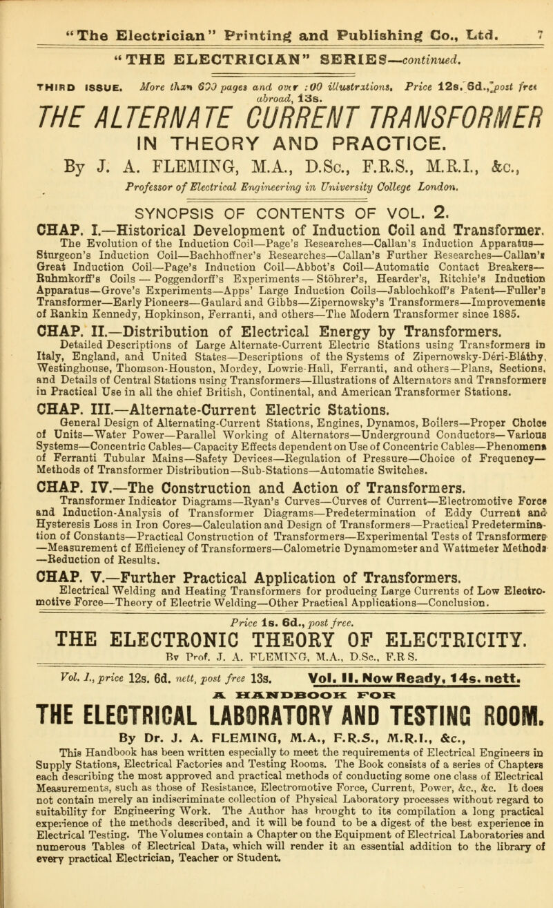 THE ELECTRICIAN SERIES— continued. THIRD ISSUE. More thxn 60J pages and over :00 Ulustrxtions, Price 12s. Qd.^post fret abroad, 13s. THE ALTERNATE CURRENT TRANSFORMER IN THEORY AND PRACTICE. By J. A. FLEMING, M.A., D.Sc, F.R.S., M.R.I., 4a, Professor of Electrical Engineering in University College London. SYNOPSIS OF CONTENTS OF VOL. 2. CHAP. I.—Historical Development of Induction Coil and Transformer, The Evolution of the Induction Coil—Page's Researches—Callan's Induction Apparatus— Sturgeon's Induction Coil—Bachhoffner's Researches—Callan's Further Researches—Callan'i Great Induction Coil—Page's Induction Coil—Abbot's Coil—Automatic Contact Breakers— Ruhmkorff's Coils — Poggendorff's Experiments—Stohrer's, Hearder's, Ritchie's Induction Apparatus—Grove's Experiments—Apps' Large Induction Coils—Jablochkoff's Patent—Fuller's Transformer—Early Pioneers—Gaulard and Gibbs—Zipernowsky's Transformers—Improvements of Rankin Kennedy, Hopkinson, Ferranti, and others—The Modern Transformer since 1885. CHAP. II.—Distribution of Electrical Energy by Transformers. Detailed Descriptions of Large Alternate-Current Electric Stations using Transformers in Italy, England, and United States—Descriptions of the Systems of Zipernowsky-Deri-Blathy, Westinghouse, Thomson-Houston, Mordey, Lowrie-Hall, Ferranti, and others—Plans, Sections, and Details of Central Stations using Transformers—Illustrations of Alternators and Transformers in Practical Use in all the chief British, Continental, and American Transformer Stations. CHAP. Ill—Alternate-Current Electric Stations. General Design of Alternating-Current Stations, Engines, Dynamos, Boilers—Proper Choice of Units—Water Power—Parallel Working of Alternators—Underground Conductors— VarioUB Systems—Concentric Cables—Capacity Effects dependent on Use of Concentric Cables—Phenomena of Ferranti Tubular Mains—Safety Devices—Regulation of Pressure—Choice of Frequency— Methods of Transformer Distribution—Sub-Stations—Automatic Switches. CHAP. IV.—The Construction and Action of Transformers. Transformer Indicator Diagrams—Ryan's Curves—Curves of Current—Electromotive Force and Induction-Analysis of Transformer Diagrams—Predetermination of Eddy Current and Hysteresis Loss in Iron Cores—Calculation and Design of Transformers—Practical Predetermina- tion of Constants—Practical Construction of Transformers—Experimental Tests of Transformers- —Measurement cf Efficiency of Transformers—Calometric Dynamometer and Wattmeter Method! —Reduction of Results. CHAP. V.—Further Practical Application of Transformers. Electrical Welding and Heating Transformers for producing Large Currents of Low Eleotro. motive Force—Theory of Electric Welding—Other Practical Applications—Conclusion. Price Is. 6d., post free. THE ELECTRONIC THEORY OF ELECTRICITY. Bv Prof. J. A. FLEMING, M.A., D.Sc, F.R S. Vol. J., price 12s. 6d. nettt post free 13s. Vol, II. Now Ready, 14s. nett. 2PL handbook for THE ELECTRICAL LABORATORY AND TESTING ROOM. By Dr. J. A. FLEMING, M.A., F.R.S., M.R.I., &c, This Handbook has been written especially to meet the requirements of Electrical Engineers in Supply Stations, Electrical Factories and Testing Rooms. The Book consists of a series of Chapters each describing the most approved and practical methods of conducting some one class of Electrical Measurements, such as those of Resistance, Electromotive Force, Current, Power, &c, &c. It does not contain merely an indiscriminate collection of Physical Laboratory processes without regard to suitability for Engineering Work. The Author has brought to its compilation a long practical experience of the methods described, and it will be found to be a digest of the best experience in Electrical Testing. The Volumes contain a Chapter on the Equipment of Electrical Laboratories and numerous Tables of Electrical Data, which will render it an essential addition to the library of every practical Electrician, Teacher or Student.