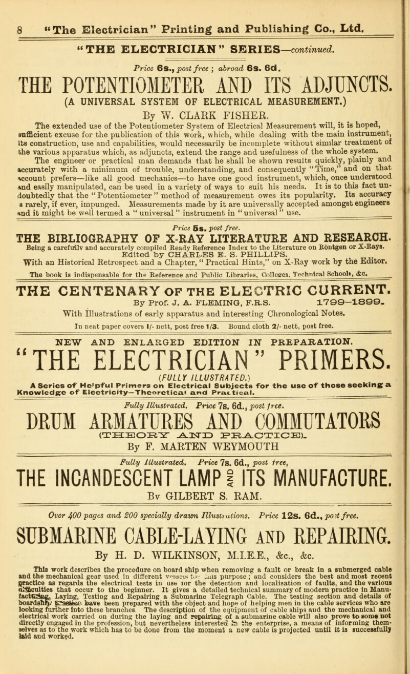 THE ELECTRICIAN SERIES—continued. Price 6S., post free ; abroad 6S. 6d. THE POTENTIOMETER AND ITS ADJUNCTS. (A UNIVERSAL SYSTEM OF ELECTRICAL MEASUREMENT.) By W. CLARK FISHER. The extended use of the Potentiometer System of Electrical Measurement will, it is hoped, sufficient excuse for the publication of this work, which, while dealing with the main instrument, its construction, use and capabilities, would necessarily be incomplete without similar treatment of the various apparatus which, as adjuncts, extend the range and usefulness of the whole system. The engineer or practical man demands that he shall be shown results quickly, plainly and accurately with a minimum of trouble, understanding, and consequently Time, and on that account prefers—like all good mechanics—to have one good instrument, which, once understood and easily manipulated, can be used in a variety of ways to suit his needs. It is to this fact un- doubtedly that the  Potentiometer  method of measurement owes its popularity. Its accuracy 8 rarely, if ever, impunged. Measurements made by it are universally accepted amongst engineers and it might be well termed a  universal  instrument in  universal use. Price 5s. post free. THE BIBLIOGRAPHY OF X-RAY LITERATURE AND RESEARCH. Being a carefuilv and accurately compiled Ready Reference Index to the Literature on Rontgen or X-Rays. Edited by CHARLES E. S. PHILLIPS. With an Historical Retrospect and a Chapter,  Practical Hints, on X-Ray work by the Editor. The hook is indispensable for the Reference and Public Libraries, Colleges, Technical School*, <fec. THE CENTENARY OF THE ELECTRIC CURRENT. By Prof. J. A. FLEMING, F.R.S. 1799-1890- With Illustrations of early apparatus and interesting Chronological Notes. In neat paper covers I/- nett, post free 1/3. Bound cloth 2/- nett, post free. NEW AND ENLARGED EDITION IN PREPARATION. THE ELECTRICIAN PRIMERS. {FULLY ILLUSTRATED.) A Series of He'pful Primers on Electrical Subjects -for the use of those seeking a. Knowledge of Eleetricity— Theoretical and Practical. Fully Illustrated. Price 7s. 6d., post free. DRUM ARMATURES AND COMMUTATORS (THEORY -AJNTID PRACTICE). By F. MARTEN WEYMOUTH Fully Illustrated. Price 7s. 6d., post free, THE INCANDESCENT LAMP! ITS MANUFACTURE. By GILBERT S. RAM. Over 400 pages and 200 specially drawn Illustrations. Price 12s. 6<I., port free. SUBMARINE CABLE-LAYING and REPAIRING. By H. D. WILKINSON, M.I.E.E., &c, <fec. This work describes the procedure on board ship when removing a fault or break in a submerged cable and the mechanical gear used in different v^sseis !»>>• ans purpose ; and considers the best and most recent practice as regards the electrical tests in use ior the detection and localisation of faults, and the various amenities that occur to the beginner. It gives a detailed technical summary of modern practice in Manu- facttCing,, Laying, Testing and Repairing a Submarine Telegraph Cable. The testing section and details of boardshrp* B^aa&BC. have been prepared with the object and hope of helping men in the cable services who are looking further into these branches. The description of the equipment of cable ships and the mechanical and electrical work carried on during the laying and repairing of a submarine cable will also prove to some not directly engaged in the profession, but nevertheless interested la the enterprise, a means of informing them- selves as to the work which has to be done from the moment a new cable is projected until it is successfully laid and worked.