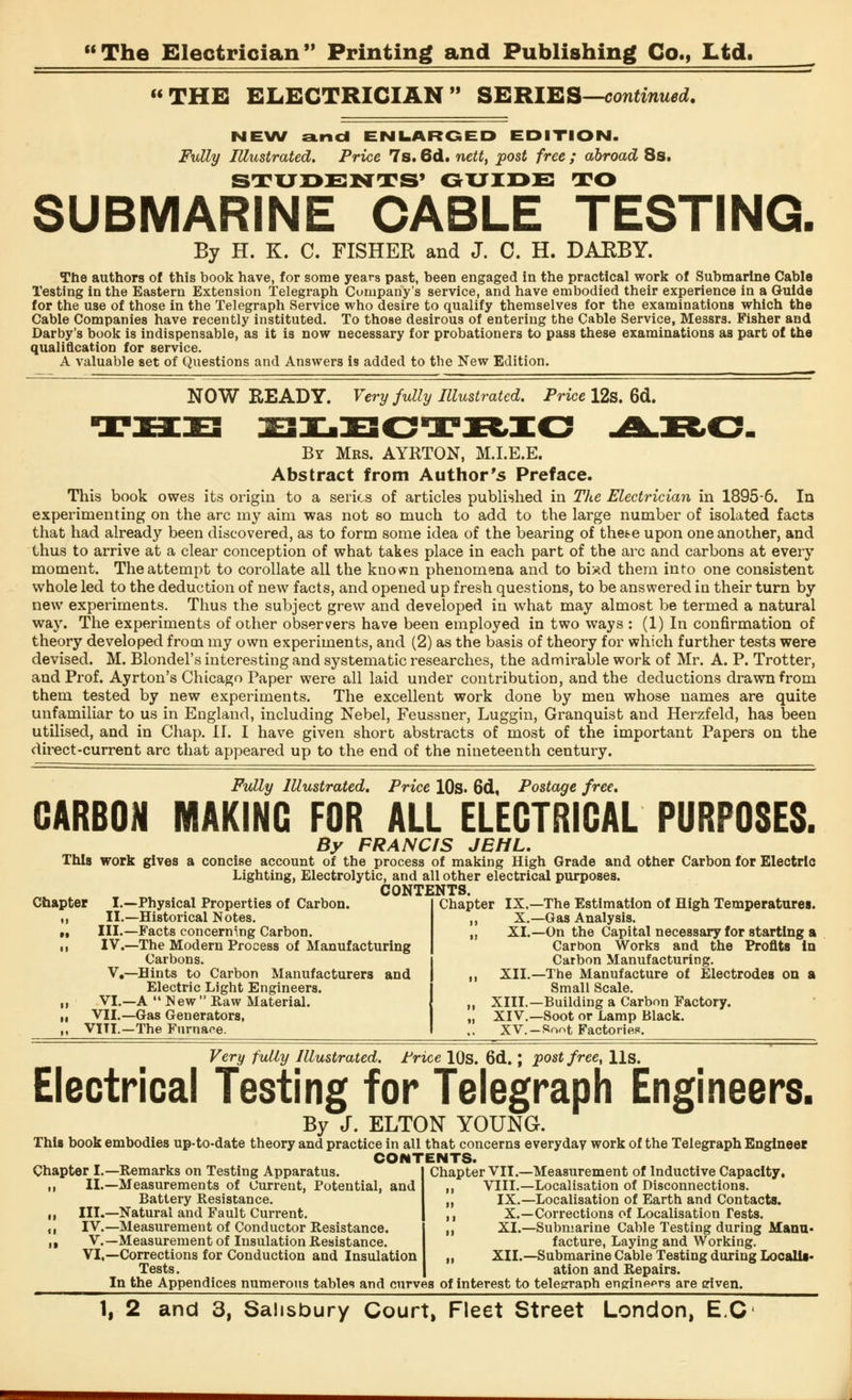THE ELECTRICIAN SERIES—continued. NEW and ENLARGED EDITION. Fully Illustrated. Price 7s. 6d. nett, post free ; abroad 8s. STUDENTS' GUIDE TO SUBMARINE CABLE TESTING. By H. K. C. FISHER and J. C. H. DARBY. The authors of this book have, for some years past, been engaged in the practical work of Submarine Cable Testing in the Eastern Extension Telegraph Company's service, and have embodied their experience in a Guide for the use of those in the Telegraph Service who desire to qualify themselves for the examinations which the Cable Companies have recently instituted. To those desirous of entering the Cable Service, Messrs. Fisher and Darby's book is indispensable, as it is now necessary for probationers to pass these examinations as part of the qualification for service. A valuable set of Questions and Answers is added to the New Edition. NOW READY. Very fully Illustrated. Price 12s. 6d. By Mrs. AYRTON, M.I.E.E. Abstract from Author's Preface. This book owes its origin to a series of articles published in The Electrician in 1895-6. In experimenting on the arc my aim was not so much to add to the large number of isolated facts that had already been discovered, as to form some idea of the bearing of thete upon one another, and thus to arrive at a clear conception of what takes place in each part of the arc and carbons at every moment. The attempt to corollate all the known phenomena and to biyxl them into one consistent whole led to the deduction of new facts, and opened up fresh questions, to be answered in their turn by new experiments. Thus the subject grew and developed in what may almost be termed a natural way. The experiments of other observers have been employed in two ways : (1) In confirmation of theory developed from my own experiments, and (2) as the basis of theory for which further tests were devised. M. Blondel's interesting and systematic researches, the admirable work of Mr. A. P. Trotter, and Prof. Ayrton's Chicago Paper were all laid under contribution, and the deductions drawn from them tested by new experiments. The excellent work done by men whose names are quite unfamiliar to us in England, including Nebel, Feussner, Luggin, Granquist and Herzfeld, has been utilised, and in Chap. II. I have given short abstracts of most of the important Papers on the direct-current arc that appeared up to the end of the nineteenth century. Fully Illustrated. Price 10s. 6d, Postage free. CARBON MAKING FOR ALL ELECTRICAL PURPOSES. By FRANCIS JEHL. This work gives a concise account of the process of making High Grade and other Carbon for Electric Lighting, Electrolytic, and all other electrical purposes. CONTENTS. Chapter I.—Physical Properties of Carbon. i, II.—Historical Notes. n III.—Facts concerning Carbon. •i IV.—The Modern Process of Manufacturing Carbons. V,—Hints to Carbon Manufacturers and Electric Light Engineers. ,i VI.—A  N ew  Raw Material. it VII.—Gas Generators, ,, VITL—The Furnace. Chapter IX,—The Estimation of High Temperatures. X.—Gas Analysis. XI.—On the Capital necessary for starting a Carbon Works and the Profits in Carbon Manufacturing. XII.—The Manufacture of Electrodes on a Small Scale. XIII.—Building a Carbon Factory. XIV.—Soot or Lamp Black. XV.-Soot Factories. Very fully Illustrated. Price 10s. 6d.; post free, Us. Electrical Testing for Telegraph Engineers. By J. ELTON YOUNG. This book embodies up-to-date theory and practice in all that concerns everyday work of the Telegraph Engineer CONTENTS. Chapter I.—Remarks on Testing Apparatus ,, II.—Measurements of Current, Potential, and Battery Resistance. „ III.—Natural and Fault Current. ,, IV.—Measurement of Conductor Resistance. ,, V.—Measurement of Insulation Resistance. VI,—Corrections for Conduction and Insulation Tests. Chapter VII.—Measurement of Inductive Capacity. VIII.—Localisation of Disconnections. IX.—Localisation of Earth and Contacts. X.—Corrections of Localisation Tests. XI.—Submarine Cable Testing during Manu- facture, Laying and Working. XII.—Submarine Cable Testing during Localis- ation and Repairs. In the Appendices numerous tables and curves of interest to telegraph engineers are given.
