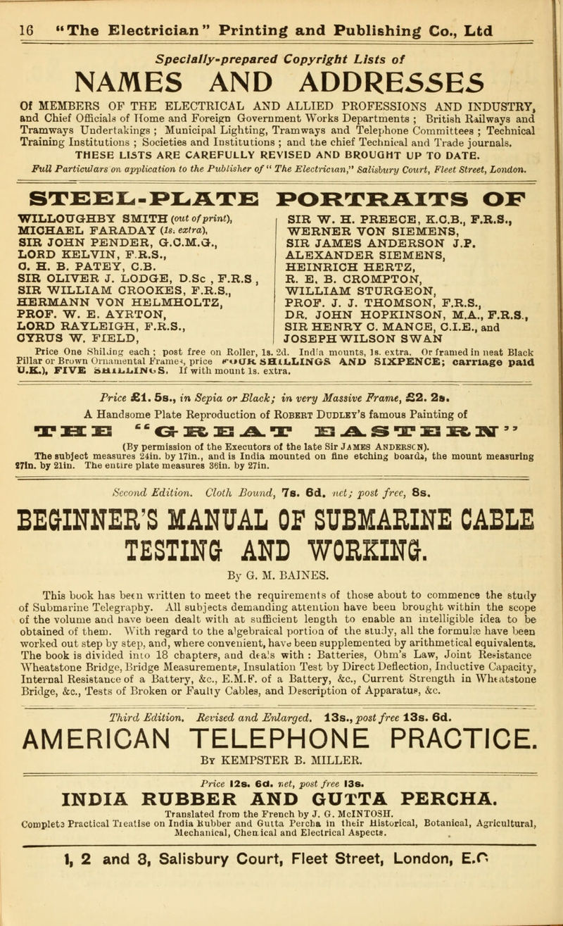 Special/y~prepared Copyright Lists of NAMES AND ADDRESSES Of MEMBERS OF THE ELECTRICAL AND ALLIED PROFESSIONS AND INDUSTRY, and Chief Officials of Home and Foreign Government Works Departments ; British Railways and Tramways Undertakings ; Municipal Lighting, Tramways and Telephone Committees ; Technical Training Institutions ; Societies and Institutions ; and tne chief Technical and Trade journals. THESE LISTS ARE CAREFULLY REVISED AND BROUGHT UP TO DATE. Full Particulars on application to the Publisher of The Electrician, Salisbury Court, Fleet Street, London. WILLOUGHBY SMITH (out of print), MICHAEL FARADAY (Is. extra), SIR JOHN PENDER, G.C.M.Gr., LORD KELVIN, P.R.S., O. H. B. PATEY, C.B. SIR OLIVER J. LODGE, D.Sc , F.R.S , SIR WILLIAM CROOKES, F.R.S., HERMANN VON HELMHOLTZ, PROF. W. E. AYRTON, LORD RAYLEIGH, F.R.S., GYRUS W. FIELD, SIR W. H. PREECE, K.C.B., F.R.S., WERNER VON SIEMENS, SIR JAMES ANDERSON J.P. ALEXANDER SIEMENS, HEINRICH HERTZ, R. E. B. CROMPTON, WILLIAM STURGEON, PROF. J. J. THOMSON, F.R.S., DR. JOHN HOPKINSON, M.A., F.R.S., SIR HENRY C. MANGE, C.I.E., and JOSEPH WILSON SWAN Price One ShiLing each ; post free on Roller, Is. 2d. India mounts, Is. extra. Or framed in neat Black Pillar or Brown Ornamental Frame*, price <*ocJK. SHILLINGS \SD SIXPENCE; carriage paid U.K.), FIVE bUiLLlNuS. If with mount Is. extra. Price £1. 5s., in Sepia or Black; in very Massive Frame, £2. 2a». A Handsome Plate Reproduction of Robert Dudley's famous Painting of HZ3 Cfi<3-S&DE3^1k.rr ^^.STXSRKT9' (By permission of the Executors of the late Sir James Anderson). The subject measures 24in. by 17in., and is India mounted on fine etching board}, the mount measuring 27In. by 21in. The entire plate measures 36in. by 27in. Second Edition. Cloth Bound, 7s. 6d. net; post free, 8s. BEGINNER'S MANUAL OF SUBMARINE CABLE TESTING AND WORKING. By G. M. BAINES. This book has been written to meet the requirements of those about to commence the study of Submarine Telegraphy. All subjects demanding attention have been brought within the scope of the volume and have been dealt with at sufficient length to enable an intelligible idea to be obtained of them. With regard to the algebraical portioa of the study, all the formuJre have been worked out step by step, and, where convenient, have been supplemented by arithmetical equivalents. The book is divided into 18 chapters, and dea!s with : Batteries, Ohm's Law, Joint Resistance Wheatstone Bridge, Bridge Measurements, Insulation Test by Direct Deflection, Inductive Capacity, Internal Resistance of a Battery, &c, E.M.F. of a Battery, &c, Current Strength in Wheatstone Bridge, &c, Tests of Broken or Faulty Cables, and Description of Apparatus, &c. Third Edition. Revised and Enlarged. 13s., post free 13s. 6d. AMERICAN TELEPHONE PRACTICE. By KEMPSTER B. MILLER. Price 12s. 6d. net, post free 13s. INDIA RUBBER AND GUiTA PERCHA. Translated from the French by J. G. McINTOSH. Complet3 Practical Treatise on India Kubber and Gutta Percha in their Historical, Botanical, Agricultural, Mechanical, Cheuical and Electrical Aspects.