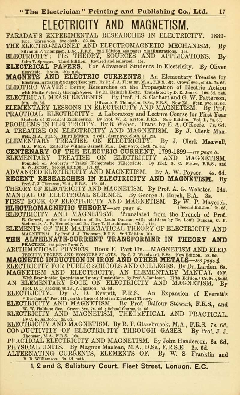 ELECTRICITY AND MAGNETISM. FARADAY'S EXPERIMENTAL RESEARCHES IN ELECTRICITY. 1839- 1855. Three vols. 8vo cloth. £2. 8s. THE ELECTRO-MAGNET AND ELECTROMAGNETIC MECHANISM. By Silvanus P. Thompson, D.Sc, F.R.S. 2nd Edition, 450 pages, 213 illustrations. 15s. ELECTRICITY: ITS THEORY, SOURCES AND APPLICATIONS. By John T. Sprague. Third Edition. Revised and enlarged. 15s. ELECTRICAL PAPERS. For Advanced Students in Electricity. By Oliver fleaviside. 2 vols. 30s. net. MAGNETS AND ELECTRIC CURRENTS : An Elementary Treacise for Electrical Artisans & Science Teachers. By Dr. J. A. Fleming, M.A.,F.R.S., <fec. Crown 8vo., cloth. 7s. 6d. ELECTRIC WAVES: Being Researches on the Propagation of Electric Action with Finite Velocity through Space. By Dr. Heinrich Hertz. Translated hy D. E. Jones. 10s. 6d. net. ELECTRICAL MEASUREMENTS. By Prof. H. S. Carhart and G. W. Patterson, Jun. 8s. 6d. [Silvanus P. Thompson, D.Sc, F.R.S. New Ed. Fcap. 8vo, 4s. 6d, ELEMENTARY LESSONS IN ELECTRICITY AND MAGNETISM. By Prof. PRACTICAL ELECTRICITY : A Laboratory and Lecture Course for First Year Students of Electrical Engineering. By Prof. W. E. Ayrton, F.R.S. New Edition. Vol. I., 7s. 6d PROBLEMS IN ELECTRICITY. By R.Weber. Trans, by E. A. O'Keefe. 7s. 6d. A TREATISE ON ELECTRICITY AND MAGNETISM. By J. Clerk Max- well. M.A., F.R.S. Third Edition. 2 vols., demy 8vo, cloth, £1. 12s. ELEMENTARY TREATISE ON ELECTRICITY. By J. Clerk Maxwell, M.A, F.R.S. Edited hv William Garnett, M.A. Demy 8vo, cloth, 7s. 6d. CENTENARY OF THE ELECTRIC CURRENT, 1799-1899—see page 8. ELEMENTARY TREATISE ON ELECTRICITY AND MAGNETISM. Founded on Joubert's Traite* Elementaire d'Electricite\ By Prof. G. C. Foster. F.R.S and A. W. Porter. Second Edition. lCs. 6d. ADVANCED ELECTRICITY AND MAGNETISM. By A. W. Poyser. 4s. 6d. RECENT RESEARCHES IN ELECTRICITY AND MAGNETISM. By Prof. J. J. Thomson, M.A., F.R.S. 18s. 6d. THEORY OF ELECTRICITY AND MAGNETISM. By Prof. A. G. Webster. 14s. MANUAL OF ELECTRICAL SCIENCE. By George J. Burch, B.A. 3s. FIRST BOOK OF ELECTRICITY AND MAGNETISM. By W. P. Maycock. ELECTROMAGNETIC THEORY—see page 4. [Second Edition. 2s. ed. ELECTRICITY AND MAGNETISM. Translated from the French of Prof. E. Gerard, under the direction of Dr. Louis Duncan, with additions by Dr. Louis Duncan, C; P, Steinmetz, A. E. Kennelly and Dr. Cary T. Hutchinson. Cloth, lis. ELEMENTS OF THE MATHEMATICAL THEORY OF ELECTRICITY AND MAGNETISM. By Prof. J. J. Thomson, F.R.S. 2nd Edition, 10s THE ALTERNATE-CURRENT TRANSFORMER IN THEORY AND PRACTICE—see pages 6 and 7. ARITHMETICAL PHYSICS. Book F. Part Hb.—MAGNETISM AND ELEC- TRICITY, DEGREE AND HONOURS STAGES. By C. J. Woodward, B.Sc. New Edition. 3s. 6d MAGNETIC INDUCTION IN IRON AND OTHER METALS—see page A. ELECTRICITY FOR PUBLIC SCHOOLS AND COLLEGES. By Dr. Larden. 6s. MAGNETISM AND ELECTRICITY, AN ELEMENTARY MANUAL OF. With Examination Questions and many illustrations. By Prof.A. Jamieson. Fifth Edition. I Cr. 8vo, 8s 6d AN ELEMENTARY BOOK ON ELECTRICITY AND MAGNETISM. By Prof. D. C Jackson and J. P. Jackson. 7s. 6d. ELECTRICITY. Dy J. D. Everett, F.R.S. An Expansion of Everett's  Deschanel, Part III., on the lines of Modern Electrical Theory. ELECTRICITY AND MAGNETISM. By Prof. Balfour Stewart, F.R.S., and W. W. Haldane Gee. Crown 8vo, 7s. 6d.; School Course, 2s. 6d. ELECTRICITY AND MAGNETISM, THEORETICAL AND PRACTICAL. By C. E. Ashford. 3s. 6d. ELECTRICITY AND MAGNETISM. By R. T. Glazebrrook, M.A., F.R.S. 7s Qd COl^ DUCTIVITY OF ELECTRICITY THROUGH GASES. By Prof. J. j] Thomson, M. A., F. R. S. 16s. PIACTICAL ELECTRICITY AND MAGNETISM. By John Henderson. 6s. 6d PH ^SICAL UNITS. By Magnus Maclean, M.A., D.Sc, F.R.S.E. 2s. 6d. ALTERNATING CURRENTS, ELEMENTS OF. By W. S Franklin and R. B. Williamson. 7s. 6d. nett.