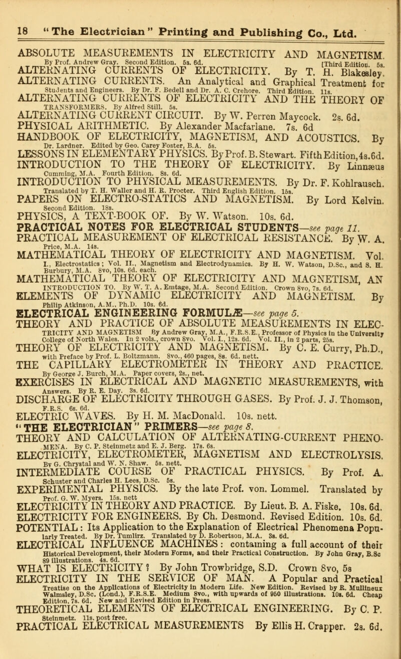 ABSOLUTE MEASUREMENTS IN ELECTRICITY AND MAGNETISM. By Prof. Andrew Gray. Second Edition. 53. 6d. fThirri Eriitinn <>q ALTERNATING CURRENTS OF ELECTRICITY. By T fl Blakesley ALTERNATING CURRENTS. An Analytical and Graphical Treatment for Students and Engineers. By Dr. F. Bedell and Dr. A. C. Crehore. Third Edition lis ALTERNATING CURRENTS OF ELECTRICITY AND THE THEORY OF TRANSFORMERS. By Alfred Still. 5s. ALTERNATING CURRENT CIRCUIT. By W. Perren Maycock. 2s 6d PHYSICAL ARITHMETIC. By Alexander Macfarlane. 7s. 6d HANDBOOK OF ELECTRICITY, MAGNETISM, AND ACOUSTICS. By Dr. Lardner. Edited by Geo. Carey Foster, B.A. 5s. LESSONS IN ELEMENTARY PHYSICS. By Prof. B.Stewart. FifthEdition 4s.6d. INTRODUCTION TO THE THEORY OF ELECTRICITY. By Linmeus Cumming, M.A. Fourth Edition. 8s. 6d. INTRODUCTION TO PHYSICAL MEASUREMENTS. By Dr. F. Kohlrausch. Translated by T. H. Waller and H. R. Procter. Third English Edition. 15s. PAPERS ON ELECTRO-STATICS AND MAGNETISM. By Lord Kelvin. Second Edition. 18s. PHYSICS, A TEXT-BOOK OF. By W. Watson. 10s. 6d. PRACTICAL NOTES FOR ELECTRICAL STUDENTS—see page 11. PRACTICAL MEASUREMENT OF ELECTRICAL RESISTANCE. By W. A. Price, M.A. 14s. MATHEMATICAL THEORY OF ELECTRICITY AND MAGNETISM. Vol. I., Electrostatics; Vol. II., Magnetism and Electrodynamics. By H. W. Watson, D.Sc, and S H Burbury, M.A. 8vo, 10s. 6d. each. MATHEMATICAL THEORY OF ELECTRICITY AND MAGNETISM, AN INTRODUCTION TO. By W. T. A. Emtage, M.A. Second Edition. Crown 8vo, 7s. 6d. ELEMENTS OF DYNAMIC ELECTRICITY AND MAGNETISM. By Philip Atkinson, A.M., Ph.D. 10s. 6d. ELECTRICAL ENGINEERING FORMULA—see page 5. THEORY AND PRACTICE OF ABSOLUTE MEASUREMENTS IN ELEC- TRICITY AND MAGNETISM By Andrew Gray, M.A., F.R.S.E., Professor of Physics in the University College of North Wales. In 2 vols., crown 8vo. Vol. I., 12s. 6d. Vol. II., in 2 parts, 25s. THEORY OF ELECTRICITY AND MAGNETISM. By C. E. Curry, Ph.D., with Preface by Prof. L. Boltzmann. 8vo., 460 pages, 8s. 6d. nett. THE CAPILLARY ELECTROMETER IN THEORY AND PRACTICE. By George J. Burch, M.A. Paper covers, 2s., net. EXERCISES IN ELECTRICAL AND MAGNETIC MEASUREMENTS, with Answers. By R. E. Day. 3s. 6d. DISCHARGE OF ELECTRICITY THROUGH GASES. By Prof. J. J. Thomson, F R S 6s 6d ELECTRIC WAVES. By H. M. MacDonald. 10s. nett. ■« THE ELECTRICIAN  PRIMERS—see page 8. THEORY AND CALCULATION OF ALTERNATING-CURRENT PHENO- MENA. By C. P. Steinmetz and E. J. Berg. 17s. 6s. ELECTRICITY, ELECTROMETER, MAGNETISM AND ELECTROLYSIS. Bv G. Chrystal and W. N. Shaw. 5s. nett. INTERMEDIATE COURSE OF PRACTICAL PHYSICS. By Prof. A. Schuster and Charles H. Lees, D.Sc. 5s. EXPERIMENTAL PHYSICS. By the late Prof. von. Lommel. Translated by Prof. G. W. Myers. 15s. nett ELECTRICITY IN THEORY AND PRACTICE. By Lieut. B. A. Fiske. 10s. 6d. ELECTRICITY FOR ENGINEERS. By Ch. Desmond. Revised Edition. 10s. 6d. POTENTIAL: Its Application to the Explanation of Electrical Phenomena Popu- larly Treated. By Dr. Tumlirz. Translated by D. Robertson, M.A. 3s. 6d. ELECTRICAL INFLUENCE MACHINES: containing a full account of their Historical Development, their Modern Forme, and their Practical Construction. By John Gray, B.Sc 89 illustrations. 4s. 6d. WHAT IS ELECTRICITY 1 By John Trowbridge, S.D. Crown 8vo, 5s ELECTRICITY IN THE SERVICE OF MAN. A Popular and Practical Treatise on the Applications of Electricity in Modern Life. New Edition. Revised by R. Mullineux Walmsley, D.Sc. (Lond.), F.R.S.E. Medium 8vo., with upwards of 960 illustrations. 10s. 6d. Cheap Edition, 7s. 6d. New and Revised Edition in Press. THEORETICAL ELEMENTS OF ELECTRICAL ENGINEERING. By C. P. Steinmetz. lis. post free, PRACTICAL ELECTRICAL MEASUREMENTS By Ellis H. Crapper. 2s. 6d.