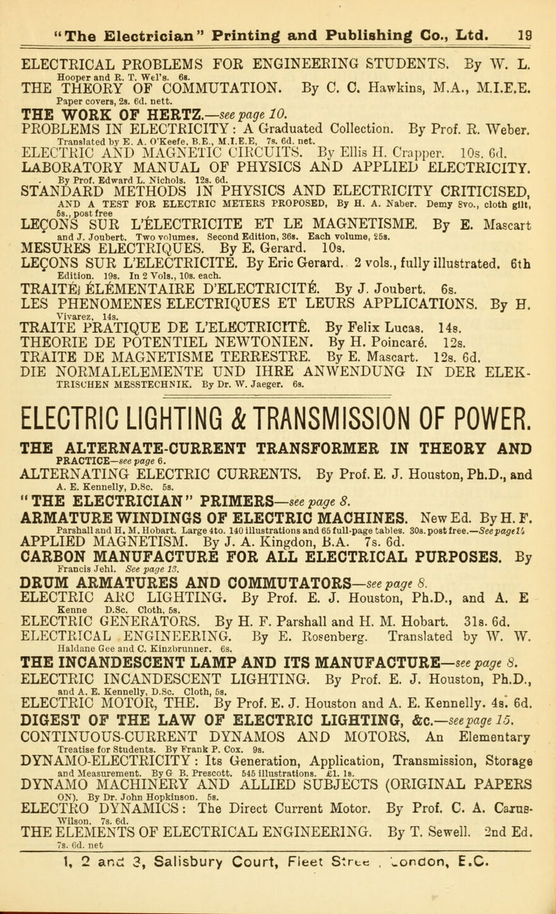 ELECTEICAL PROBLEMS FOR ENGINEERING STUDENTS. By W. L. Hooper and R. T. Wei's. 6s. THE THEORY OF COMMUTATION. By C. C. Hawkins, M.A., M.I.E.E. Paper covers, 2s. 6d. nett. THE WORK OF HERTZ.—see page 10. PROBLEMS IN ELECTRICITY: A Graduated Collection. By Prof. R. Weber. Translated by E. A. O'Keefe, B.E., M.I.E.E, 7s. 6d. net. ELECTRIC AND MAGNETIC CIRCUITS. By Ellis H. Crapper. 10s. 6d. LABORATORY MANUAL OF PHYSICS AND APPLIED ELECTRICITY. By Prof. Edward L. Nichols. 12s. 6d. STANDARD METHODS IN PHYSICS AND ELECTRICITY CRITICISED, AND A TEST FOR ELECTRIC METERS PROPOSED, By H. A. Naber. Demy 8vo., cloth gilt, 5s., post free LEMONS SUR L'ELECTRICITE ET LE MAGNETISME. By E. Mascart and J. Joubert. Two volumes. Second Edition, 36s. Each volume, 253. MESURES ELECTRIQUES. By E. Gerard. 10s. LEgONS SUR L'ELECTRICITE. By Eric Gerard. 2 vols., fully illustrated. 6th Edition. 19s. In 2 Vols., 10s. each. TRAITEi EL^MENTAIRE D'ELECTRICITti. By J. Joubert. 6b. LES PHENOMENES ELECTRIQUES ET LEURS APPLICATIONS. By H. Vivarez, 14s. A TRAITE PRATIQUE DE L'ELECTRICITE. By Felix Lucas. 14s. THEORIE DE POTENTIEL NEWTONIEN. By H. Poincare\ 12s. TRAITE DE MAGNETISME TERRESTRE. By E. Mascart. 12s. 6d. DIE NORMALELEMENTE UND IHRE ANWENDUNG IN DER ELEK- TRISCHEN MESSTECHNIK. By Dr. W. Jaeger. 6s. ELECTRIC LIGHTING & TRANSMISSION OF POWER. THE ALTERNATE-CURRENT TRANSFORMER IN THEORY AND PRACTICE—see page 6. ALTERNATING ELECTRIC CURRENTS. By Prof. E. J. Houston, Ph.D., and A. E. Kennelly, D.Sc. 5s. THE ELECTRICIAN PRIMERS—seepage 8. ARMATURE WINDINGS OF ELECTRIC MACHINES. New Ed. By H. F. Parshall and H. M. Hobart. Large 4to. 140 illustrations and 65 full-page tables. 30s. post free.—SeepageUt APPLIED MAGNETISM. By J. A. Kingdon, B.A. 7s. 6d. CARBON MANUFACTURE FOR ALL ELECTRICAL PURPOSES. By Francis Jehl. See page 13. DRUM ARMATURES AND COMMUTATORS—seepage 8. ELECTRIC ARC LIGHTING. By Prof. E. J. Houston, Ph.D., and A. E Kenne D.Sc. Cloth, 5s. ELECTRIC GENERATORS. By H. F. Parshall and H. M. Hobart. 31s. 6d. ELECTRICAL ENGINEERING. By E. Rosenberg. Translated by W. W. Haldane Gee and C. Kinzbrunner. 6s. THE INCANDESCENT LAMP AND ITS MANUFACTURE—seepage 8. ELECTRIC INCANDESCENT LIGHTING. By Prof. E. J. Houston, Ph.D., and A. E. Kennelly, D.Sc. Cloth, 5s. ELECTRIC MOTOR, THE. By Prof. E. J. Houston and A. E. Kennelly. 4s. 6d. DIGEST OF THE LAW OF ELECTRIC LIGHTING, &c—seepage 15. CONTINUOUS-CURRENT DYNAMOS AND MOTORS. An Elementary Treatise for Students. By Frank P. Cox. 9s. DYNAMO-ELECTRICITY: Its Generation, Application, Transmission, Storage and Measurement. By G B. Prescott. 645 illustrations. £1. Is. DYNAMO MACHINERY AND ALLIED SUBJECTS (ORIGINAL PAPERS ON). By Dr. John Hopkinson. 6s. ELECTRO DYNAMICS: The Direct Current Motor. By Prof. C. A. Cains- Wilson. 7s. 6d. THE ELEMENTS OF ELECTRICAL ENGINEERING. By T. Sewell. 2nd Ed. 7s. 6d. net