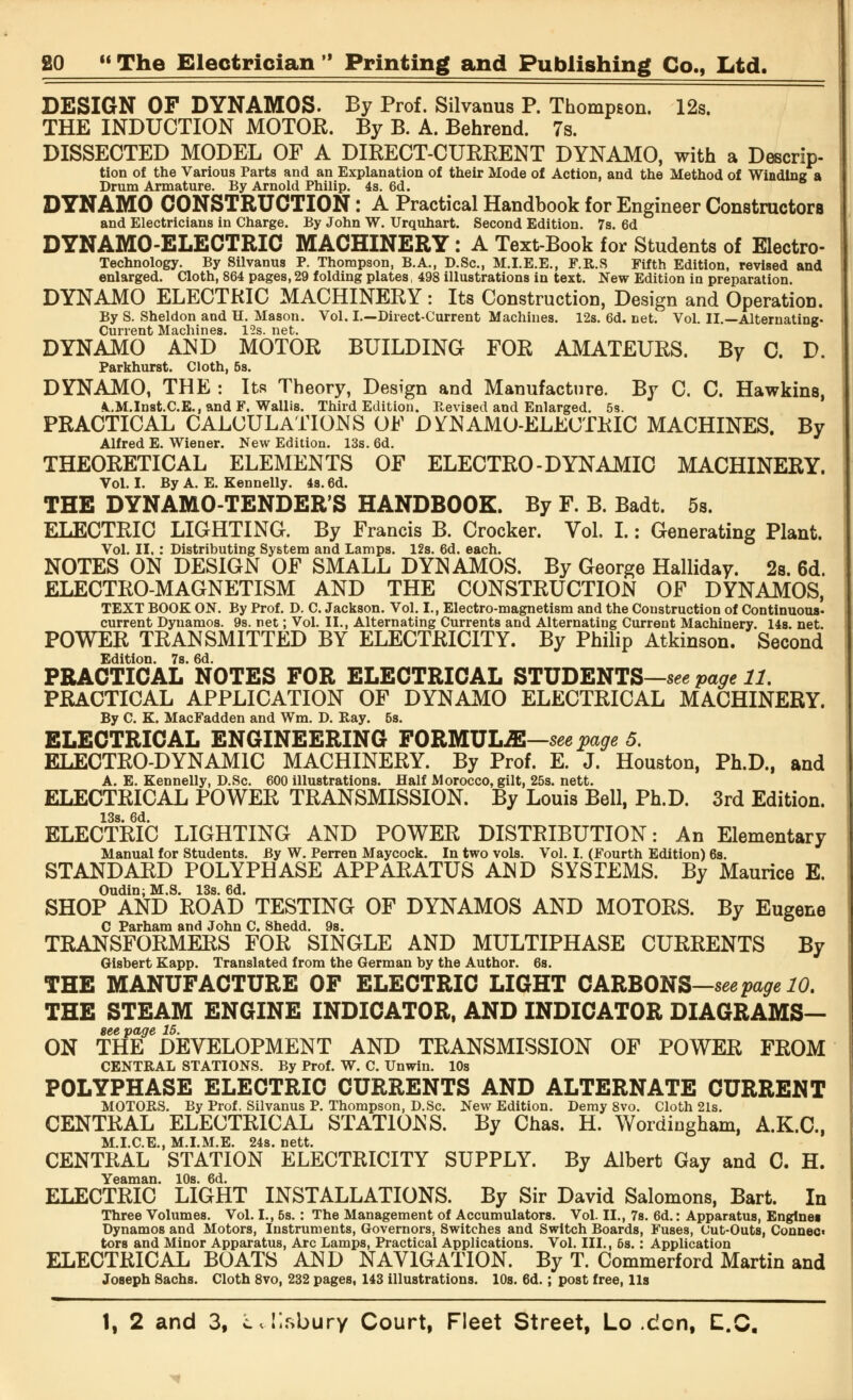 DESIGN OF DYNAMOS. By Prof. Silvanus P. Thompson. 12s. THE INDUCTION MOTOR. By B. A. Behrend. 7s. DISSECTED MODEL OF A DIRECT-CURRENT DYNAMO, with a Descrip- tion of the Various Parts and an Explanation of their Mode of Action, and the Method of Winding a Drum Armature. By Arnold Philip. 4s. 6d. DYNAMO CONSTRUCTION: A Practical Handbook for Engineer Constructors and Electricians in Charge. By John W. Urquhart. Second Edition. 7s. 6d DYNAMO-ELECTRIC MACHINERY: A Text-Book for Students of Electro- Technology. By Silvanus P. Thompson, B.A., D.Sc., M.I.E.E., F.R.S Fifth Edition, revised and enlarged. Cloth, 864 pages,29 folding plates, 498 illustrations in text. New Edition in preparation. DYNAMO ELECTRIC MACHINERY : Its Construction, Design and Operation. By S. Sheldon and H. Mason. Vol. I.—Direct-Current Machines. 12s. 6d. net. Vol. II.—Alternating- Current Machines. 12s. net. DYNAMO AND MOTOR BUILDING FOR AMATEURS. By C. D. Parkhurst. Cloth, 5s. DYNAMO, THE : Its Theory, Design and Manufacture. By C. C. Hawkins, A..M.Inst.C.E.,andF. Wallis. Third Edition. Revised and Enlarged. 5s. PRACTICAL CALCULATIONS OF DYNAMO-ELECTRIC MACHINES. By Alfred E. Wiener. New Edition. 13s. 6d. THEORETICAL ELEMENTS OF ELECTRO-DYNAMIC MACHINERY. Vol. I. By A. E. Kennelly. 4s. 6d. THE DYNAMO-TENDER'S HANDBOOK. By F. B. Badt. 5s. ELECTRIC LIGHTING. By Francis B. Crocker. Vol. I.: Generating Plant. Vol. II. : Distributing System and Lamps. 12s. 6d. each. NOTES ON DESIGN OF SMALL DYNAMOS. By George Halliday. 2s. 6d. ELECTRO-MAGNETISM AND THE CONSTRUCTION OF DYNAMOS, TEXT BOOK ON. By Prof. D. C. Jackson. Vol. I., Electro-magnetism and the Construction of Continuous- current Dynamos. 9s. net; Vol. II., Alternating Currents and Alternating Current Machinery. 14s. net. POWER TRANSMITTED BY ELECTRICITY. By Philip Atkinson. Second Edition. 7s. 6d. PRACTICAL NOTES FOR ELECTRICAL STUDENTS—seepage 11. PRACTICAL APPLICATION OF DYNAMO ELECTRICAL MACHINERY. By C. K. MacFadden and Wm. D. Ray. 6s. ELECTRICAL ENGINEERING FORMULA—see page 5. ELECTRO-DYNAMIC MACHINERY. By Prof. E. J. Houston, Ph.D., and A. E. Kennelly, D.Sc. 600 illustrations. Half Morocco, gilt, 25s. nett. ELECTRICAL POWER TRANSMISSION. By Louis Bell, Ph.D. 3rd Edition. 13s. 6d. ELECTRIC LIGHTING AND POWER DISTRIBUTION: An Elementary Manual for Students. By W. Perren Maycock. In two vols. Vol. I. (Fourth Edition) 6s. STANDARD POLYPHASE APPARATUS AND SYSTEMS. By Maurice E. Oudin, M.S. 13s. 6d. SHOP AND ROAD TESTING OF DYNAMOS AND MOTORS. By Eugene C Parham and John C. Shedd. 9s. TRANSFORMERS FOR SINGLE AND MULTIPHASE CURRENTS By Glsbert Kapp. Translated from the German by the Author. 6s. THE MANUFACTURE OF ELECTRIC LIGHT CARBONS—seepage 10. THE STEAM ENGINE INDICATOR, AND INDICATOR DIAGRAMS— see page 15. ON THE DEVELOPMENT AND TRANSMISSION OF POWER FROM CENTRAL STATIONS. By Prof. W. C. Unwin. 10s POLYPHASE ELECTRIC CURRENTS AND ALTERNATE CURRENT MOTORS. By Prof. Silvanus P. Thompson, D.Sc. New Edition. Demy 8vo. Cloth 21s. CENTRAL ELECTRICAL STATIONS. By Chas. H. WordiDgham, A.K.C., M.I.C.E., M.I.M.E. 24s. nett. CENTRAL STATION ELECTRICITY SUPPLY. By Albert Gay and C. H. Yeaman. 10s. 6d. ELECTRIC LIGHT INSTALLATIONS. By Sir David Salomons, Bart. In Three Volumes. Vol. I., 5s.: The Management of Accumulators. Vol. II., 7s. 6d.: Apparatus, Engines Dynamos and Motors, Instruments, Governors, Switches and Switch Boards, Fuses, Cut-Outs, Connec- tors and Minor Apparatus, Arc Lamps, Practical Applications. Vol. III., 5s.: Application ELECTRICAL BOATS AND NAVIGATION. By T. Commerford Martin and Joseph Sachs. Cloth 8vo, 232 pages, 143 illustrations. 10s. 6d.; post free, lis