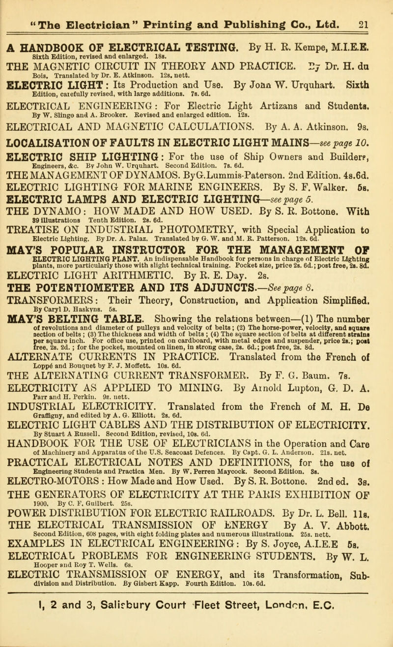 A HANDBOOK OF ELECTRICAL TESTING. By H. R. Kempe, M.I.E.E. Sixth Edition, revised and enlarged. 18s. THE MAGNETIC CIRCUIT IN THEORY AND PRACTICE. Ej Dr. H. du Bois. Translated by Dr. E. Atkinson. 12s. nett. ELECTRIC LIGHT : Its Production and Use. By Joan W. Urquhart. Sixth Edition, caiefully revised, with large additions. 7s. 6d. ELECTRICAL ENGINEERING: For Electric Light Artizans and Students. By W. Slingo and A. Brooker. Revised and enlarged edition. 12s. ELECTRICAL AND MAGNETIC CALCULATIONS. By A. A. Atkinson. 9s. LOCALISATION OF FAULTS IN ELECTRIC LIGHT MAINS—see page 10. ELECTRIC SHIP LIGHTING: For the use of Ship Owners and Builderp, Engineers, <fec. By John W. Urquhart. Second Edition. 7s. 6d. THE MANAGEMENT OF DYNAMOS. ByG.Lummis-Paterson. 2nd Edition. 4s.6d. ELECTRIC LIGHTING FOR MARINE ENGINEERS. By S. F. Walker. 5s. ELECTRIC LAMPS AND ELECTRIC LIGHTING—see page 5. THE DYNAMO: HOW MADE AND HOW USED. By S. R. Bottone. With 89 illustrations Tenth Edition. 2s. 6d. TREATISE ON INDUSTRIAL PHOTOMETRY, with Special Application to Electric Lighting. By Dr. A. Palaz. Translated by G. W. and M. R. Patterson. 12s. 6d- MAY'S POPULAR INSTRUCTOR FOR THE MANAGEMENT OF ELECTRIC LIGHTING PLANT. An indispensable Handbook for persons in charge of Electric Lighting plants, more particularly those with slight technical training. Pocket size, price 2s. 6d.; post free, 2s. 8d. ELECTRIC LIGHT ARITHMETIC. By R. E. Day. 2s. THE POTENTIOMETER AND ITS ADJUNCTS.—Seepage 8. TRANSFORMERS: Their Theory, Construction, and Application Simplified. By Caryl D. Haskyns. 5s. MAY'S BELTING TABLE. Showing the relations between—(1) The number of revolutions and diameter of pulleys and velocity of belts; (2) The horse-power, velocity, and square section of belts ; (3) The thickness and width of belts ; (4) The square section of belts at different strains per square inch. For office use, printed on cardboard, with metal edges and suspender, price 2s.; post free, 2s. 2d.; for the pocket, mounted on linen, in strong case, 2s. 6d.; post free, 2s. 8d. ALTERNATE CURRENTS IN PRACTICE. Translated from the French of Loppe and Bouquet by F. J. Moffett. 10s. 6d. THE ALTERNATING CURRENT TRANSFORMER. By F. G. Baum. 7s. ELECTRICITY AS APPLIED TO MINING. By Arnold Lupton, G. D. A. Parr and H. Perkin. 9s. nett. INDUSTRIAL ELECTRICITY. Translated from the French of M. H. De Graffigny, and edited by A. G. Elliott; 2s. 6d. ELECTRIC LIGHT CABLES AND THE DISTRIBUTION OF ELECTRICITY. By Stuart A Russell. Second Edition, revised, 10s. 6d. HANDBOOK FOR THE USE OF ELECTRICIANS in the Operation and Care of Machinery and Apparatus of the U.S. Seacoast Defences. By Capt. G. L. Anderson. 21s. net. PRACTICAL ELECTRICAL NOTES AND DEFINITIONS, for the use of Engineering Students and Practica Men. By W. Perren Maycock. Second Edition. 3s. ELECTRO-MOTORS : How Made and How Used. By S. R. Bottone. 2nd ed. 3s. THE GENERATORS OF ELECTRICITY AT THE PARIS EXHIBITION OF 1900. By C. F. Guilbert. 25s. POWER DISTRIBUTION FOR ELECTRIC RAILROADS. By Dr. L. Bell. lis. THE ELECTRICAL TRANSMISSION OF ENERGY By A. V. Abbott. Second Edition, 608 pages, with eight folding plates and numerous illustrations. 25s. nett. EXAMPLES IN ELECTRICAL ENGINEERING: By S. Joyce, A.I.E.E 5s. ELECTRICAL PROBLEMS FOR ENGINEERING STUDENTS. By W. L. Hooper and Roy T. Wells. 6s. ELECTRIC TRANSMISSION OF ENERGY, and its Transformation, Sub- division and Distribution. By Gisbert Eapp. Fourth Edition. 10s. 6d.