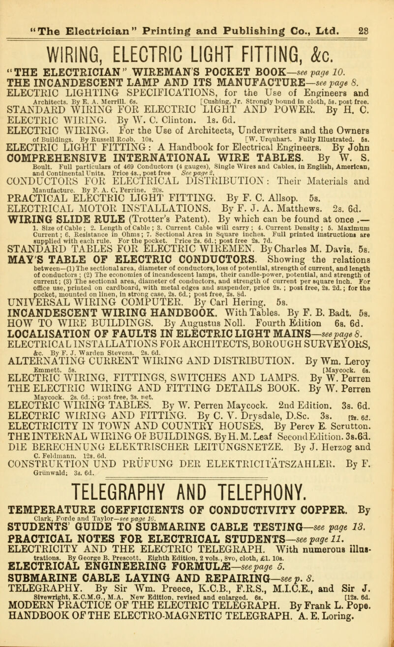 WIRING, ELECTRIC LIGHT FITTING, &c. THE ELECTRICIAN WIREMAN'S POCKET BOOK—see Vage 10. THE INCANDESCENT LAMP AND ITS MANUFACTURE—see page 8. ELECTRIC LIGHTING SPECIFICATIONS, for the Use of Engineers and Architects. By E. A. Merrill. 6s. [Cushing, Jr. Strongly bound in cloth, 5s. post free. STANDARD WIRING FOR ELECTRIC LIGHT AND POWER. By H. C. ELECTRIC WIRING. By W. C. Clinton. Is. 6d. ELECTRIC WIRING. For the Use of Architects, Underwriters and the Owners of Buildings. By Russell Boob. 10s. rw. Urquhart. Fully Illustrated. 6s. ELECTRIC LIGHT FITTING : A Handbook for Electrical Engineers. By John COMPREHENSIVE INTERNATIONAL WIRE TABLES. By W. S. Boult. Full particulars of 469 Conductors (4 gauges), Single Wires and Cables, in English, American, and Continental Units. Price 4s., post free See page, 2, CONDUCTORS FOR ELECTRICAL DISTRIBUTION: Their Materials and Manufacture. By F. A. C. Perrine. 20s. PRACTICAL ELECTRIC LIGHT FITTING. By F. C. Allsop. 5s. ELECTRICAL MOTOR INSTALLATIONS. Bv F. J. A. Matthews. 2s. 6d. WIRING SLIDE RULE (Trotter's Patent). By which can he found at once .— 1. Size of Cable ; 2. Length of Cable ; 3. Current Cable will carry ; 4. Current Density ; 5. Maximum Current; 6, Besistance in Ohms; 7. Sectional Area in Square inches. Full printed instructions are supplied with each rule. For the pocket. Price 2s. 6d.; post free 2s. 7d. STANDARD TABLES FOR ELECTRIC WIREMEN. By Charles M. Davis. 5s. MAY'S TABLE OF ELECTRIC CONDUCTORS. Showing the relations between—(1) The sectional area, diameter of conductors, loss of potential, strength of current, and length of conductors ; (2) The economies of incandescent lamps, their candle-power, potential, and strength of current; (3) The sectional area, diameter of conductors, and strength of current per square inch. For office use, printed on cardboard, with metal edges and suspender, price 2s. ; post free, 2s. 2d.; for the pocket, mounted on linen, in strong case, 2s. 6d.; post free, 2s. 8d. UNIVERSAL WIRING COMPUTER. By Carl Hering. 5s. INCANDESCENT WIRING HANDBOOK. With Tables. By F. B. Badt. 5s. HOW TO WIRE BUILDINGS. By Augustus Noll. Fourth Edition 6s. 6d. LOCALISATION OF FAULTS IN ELECTRIC LIGHT MAINS—see page 8. ELECTRICAL INSTALLATIONS FOR ARCHITECTS, BOROUGH SURVEYORS, &c. By F. J. Warden Stevens. 2s. 6d. ALTERNATING CURRENT WIRING AND DISTRIBUTION. By Wm. Leroy Emmett. 5s. [Maycock. 6s. ELECTRIC WIRING, FITTINGS, SWITCHES AND LAMPS. By W. Perren THE ELECTRIC WIRING AND FITTING DETAILS BOOK. By W. Perren Maycock. 2s. 6d. ; post free, 3s. net. ELECTRIC WIRING TABLES. By W. Perren Maycock. 2nd Edition. 3s. 6d. ELECTRIC WIRING AND FITTING. By C. V. Drysdale, D.Sc. 3s. [2s 6<j ELECTRICITY IN TOWN AND COUNTRY HOUSES. By Percy E. Scrutton. THE INTERNAL WIRING OP BUILDINGS. ByH.M.Leaf Second Edition. 3s.6d. DIE BERECHNUNG ELEKTRISCHER LEITUNGSNETZE. By J. Herzog and C. Feldmann. 12s. 6d. CONSTRUKTION UND PRUFUNG DER ELEKTRICITATSZAHLER. By F. Grunwald; 3s. 6d. TELEGRAPHY AND TELEPHONY. TEMPERATURE COEFFICIENTS OF CONDUCTIVITY COPPER. By Clark, Forde and Taylor—see page 16. STUDENTS' GUIDE TO SUBMARINE CABLE TESTING—see paae 13. PRACTICAL NOTES FOR ELECTRICAL STUDENTS—see page 11. ELECTRICITY AND THE ELECTRIC TELEGRAPH. With numerous illus- trations. By George B. Prescott. Eighth Edition, 2 vols., 8vo, cloth. £1.10s. ELECTRICAL ENGINEERING FORMULAE—see page 5. SUBMARINE CABLE LAYING AND REPAIRING—see p. 8. TELEGRAPHY. By Sir Wm. Preece, K.C.B., F.R.S., M.I.C.E., and Sir J. Sivewright, K.C.M.G., M.A. New Edition, revised and enlarged. 6s. [12s. 6d. MODERN PRACTICE OF THE ELECTRIC TELEGRAPH. By Frank L. Pope. HANDBOOK OF THE ELECTRO-MAGNETIC TELEGRAPH. A. E. Loring.