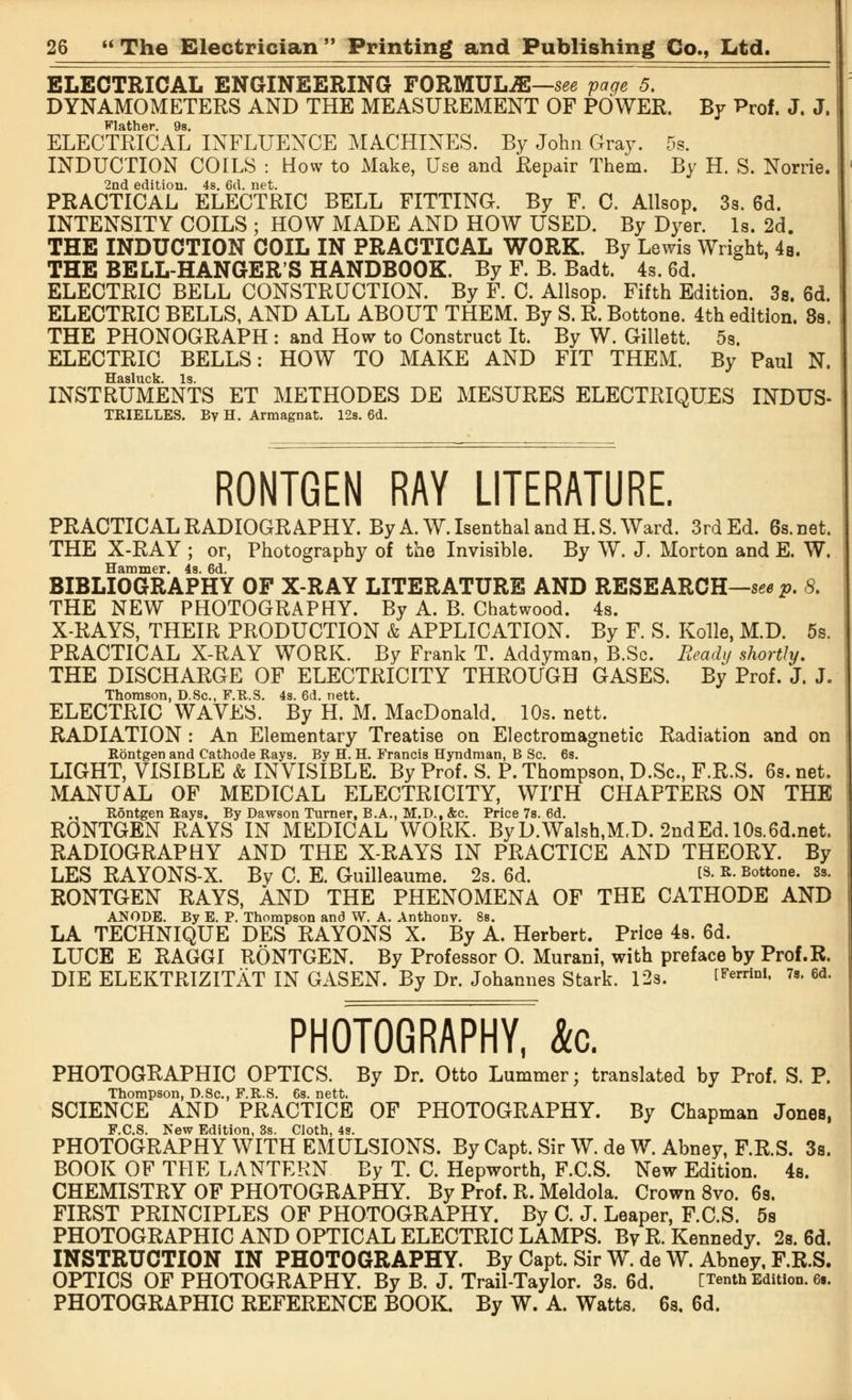 ELECTRICAL ENGINEERING FORMULAE—see page 5. DYNAMOMETERS AND THE MEASUREMENT OF POWER. By Prof. J. J. Flather. 9s. ELECTRICAL INFLUENCE MACHINES. By John Gray. 5s. INDUCTION COILS : How to Make, Use and Repair Them. By H. S. Nome. 2nd edition. 4s. 6d. net. PRACTICAL ELECTRIC BELL FITTING. By F. C. Allsop. 3s. 6d. INTENSITY COILS ; HOW MADE AND HOW USED. By Dyer. Is. 2d. THE INDUCTION COIL IN PRACTICAL WORK. By Lewis Wright, 4b. THE BELL-HANGER'S HANDBOOK. By F. B. Badt. 4s. 6d. ELECTRIC BELL CONSTRUCTION. By F. C. Allsop. Fifth Edition. 3s. 6d. ELECTRIC BELLS, AND ALL ABOUT THEM. By S. R. Bottone. 4th edition. 8s. THE PHONOGRAPH : and How to Construct It. By W. Gillett. 5s. ELECTRIC BELLS: HOW TO MAKE AND FIT THEM. By Paul N. TT<i single Is INSTRUMENTS ET METHODES DE MESURES ELECTRIQUES INDUS- TRIELLES. By H. Armagnat. 12s. 6d. RONTGEN RAY LITERATURE. PRACTICAL RADIOGRAPHY. By A. W.Isenthal and H.S.Ward. 3rd Ed. 6s.net. THE X-RAY ; or, Photography of the Invisible. By W. J. Morton and E. W. Hammer. 4s. 6d. BIBLIOGRAPHY OF X-RAY LITERATURE AND RESEARCH—seep. 8. THE NEW PHOTOGRAPHY. By A. B. Chatwood. 4s. X-RAYS, THEIR PRODUCTION & APPLICATION. By F. S. Kolle, M.D. 5s. PRACTICAL X-RAY WORK. By Frank T. Addyman, B.Sc. Ready shortly. THE DISCHARGE OF ELECTRICITY THROUGH GASES. By Prof. J. J. Thomson, D.Sc, F.R.S. 4s. 6d. nett. ELECTRIC WAVES. By H. M. MacDonald. 10s. nett. RADIATION : An Elementary Treatise on Electromagnetic Radiation and on Rontgen and Cathode Rays. By H. H. Francis Hyndman, B Sc. 6s. LIGHT, VISIBLE & INVISIBLE. By Prof. S. P. Thompson, D.Sc, F.R.S. 6s. net. MANUAL OF MEDICAL ELECTRICITY, WITH CHAPTERS ON THE ., Rontgen Rays. By Dawson Turner, B.A., M.D., &c. Price 7s. 6d. R5NTGEN RAYS IN MEDICAL WORK. ByD.Walsh,M,D. 2ndEd.10s.6d.net. RADIOGRAPHY AND THE X-RAYS IN PRACTICE AND THEORY. By LES RAYONS-X. Bv C E. Guilleaume. 2s. 6d. ts. r. Bottone. 3s. RONTGEN RAYS, AND THE PHENOMENA OF THE CATHODE AND ANODE. By E. P. Thompson and W. A. Anthony. 8s. LA TECHNIQUE DES RAYONS X. By A. Herbert. Price 4s. 6d. LUCE E RAGGI RONTGEN. By Professor 0. Murani, with preface by Prof.R. DIE ELEKTRIZITAT IN GASEN. By Dr. Johannes Stark. 12s. tFerriDl- 7s» 6d« PHOTOGRAPHY, &c. PHOTOGRAPHIC OPTICS. By Dr. Otto Lummer; translated by Prof. S. P. Thompson, D.Sc, F.R.S. 6s. nett. SCIENCE AND PRACTICE OF PHOTOGRAPHY. By Chapman Jones, F.C.S. New Edition, 3s. Cloth, 4s. PHOTOGRAPHY WITH EMULSIONS. By Capt. Sir W. de W. Abney, F.R.S. 3s. BOOK OF THE LANTERN By T. C. Hepworth, F.C.S. New Edition. 4s. CHEMISTRY OF PHOTOGRAPHY. By Prof. R. Meldola. Crown 8vo. 6s. FIRST PRINCIPLES OF PHOTOGRAPHY. By C. J. Leaper, F.C.S. 5s PHOTOGRAPHIC AND OPTICAL ELECTRIC LAMPS. By R.Kennedy. 2s. 6d. INSTRUCTION IN PHOTOGRAPHY. By Capt. Sir W. de W. Abney, F.R.S. OPTICS OF PHOTOGRAPHY. By B. J. Trail-Taylor. 3s. 6d. [Tenth Edition. 6.. PHOTOGRAPHIC REFERENCE BOOK. By W. A. Watts. 6s. 6d.