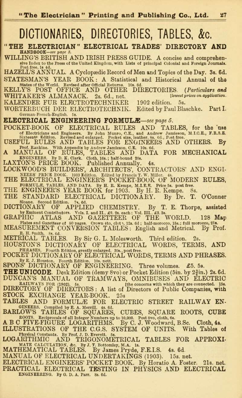 DICTIONARIES, DIRECTORIES, TABLES, Ac. THE ELECTRICIAN ELECTRICAL TRADES' DIRECTORY AND HANDBOOK—see page 3. WILLING'S BEITISH AND IRISH PRESS GUIDE. A concise and comprehen- sive Index to the Press of the United Kingdom, with Lists of principal Colonial and Foreign Journals. Post free Is 4d HAZELL'S ANNUAL. A Cyclopaedic Record of Men and Topics of the Day. 3s. 6d. STATESMAN'S YEAR BOOK: A Statistical and Historical Annual of the States of the World. Revised after Official Returns. 10s. 6d. KELLY'S POST OFFICE AND OTHER DIRECTORIES. (Particulars and WHITAKER'S ALMANACK. 2s. 6d., net. [lowest prices on application. KALENDER FUR ELECTROTECHNIKER 1902 edition. 5s. WORTERBUCH DER ELECTROTECHNIK. Edited by Paul Blaschke. Part I. German-French-English. 5s. ELECTRICAL ENGINEERING FORMULA—see page 5. POCKET-BOOK OF ELECTRICAL RULES AND TABLES, for the use of Electricians and Engineers. By John Munro, C.E., and Andrew Jamieson, M.I.C.E., F.R.S.E. Sixteenth Edition. Revised and enlarged. Pocket size, leather, 8s. 6d., Post free. USEFUL RULES AND TABLES FOR ENGINEERS AND OTHERS. By Prof. Rankine. With Appendix by Andrew Jamieson, C.E. 10s. 6d. A MANUAL OF RULES, TABLES AND DATA FOR MECHANICAL ENGINEERS. By D. K. Clark. Cloth, 16s.; half-bound 20s. LAXTON'S PRICE BOOK. Published Annually. 4s. LOCKWOOD'S BUILDERS', ARCHITECTS', CONTRACTORS' AND ENGI- NEERS' PRICE EOOK. 1903 Edition. Edited by Francis T. W. Miller. 4s. THE ELECTRICAL ENGINEER'S POCKET-BOOK OF MODERN RULES, FORMULAE, TABLES, AND DATA. By H. R. Kempe, M.I.E.E. Price 5s. post free. THE ENGINEER'S YEAR BOOK for 1903. By H. R. Kempe. 8s. THE STANDARD ELECTRICAL DICTIONARY. By Dr. T. O'Connor Sloane. Second Edition. 7s. 6d. DICTIONARY OF APPLIED CHEMISTRY. By T. E. Thorpe, assisted by Eminent Contributors. Vols. I. and II.. £2. 2s. each: Vol. III.. £3. 3s. GRAPHIC ATLAS AND GAZETTEER OF THE WORLD. 128 Map Plates and Gazetteer of 80 pages. Crown 4to, clot^, 12s. 6d ; half-morocco, 15s.; full morocco, 21s. MEASUREMENT CONVERSION TABLES: English and Metrical. By Prof. R. H. Pmith. 8s. 6d. METRICAL TABLES. By Sir G. L. Molesworth. Third edition. 2s. HOUSTON'S DICTIONARY OF ELECTRICAL WORDS, TERMS, AND PHRASES. Fourth Edition, greatly enlarged. 30s. .post free. POCKET DICTIONARY OF ELECTRICAL WORDS, TERMS AND PHRASES. By E. J. Houston. Fourth Edition. 10s. nett. SPONS' DICTIONARY OF ENGINEERING. Three volumes. £5. 5s. THE UNICODE. Desk Edition (demy 8vo) or Pocket Edition (5in. by 2f in.) 2s. 6d. DUNCAN'S MANUAL OF TRAMWAYS, OMNIBUSES AND ELECTRIC RAILWAYS FOR (1902). 5s. [the concerns with which they are connected. 15s. DIRECTORY OF DIRECTORS : A list of Directors of Public Companies, with STOCK EXCHANGE YEAR-BOOK. 25s TABLES AND FORMULA FOR ELECTRIC STREET RAILWAY En- gineers. Compiled by E. A. Merrill. 4s. 6d. BARLOW'S TABLES OF SQUARES, CUBES, SQUARE ROOTS, CUBE ROOTS. Reciprocals of all Integer Numbers up to 10,000. Post 8vo, cloth, 6s. ABC FIVE-FIGURE LOGARITHMS. By C. J. Woodward, BSc. Cloth, 4a. ILLUSTRATIONS OF THE C.G.S. SYSTEM OF UNITS. With Tables of Physical Constants. By Prof. J. D. Everett. 5s. LOGARITHMIC AND TRIGONOMETRICAL TABLES FOR APPROXL MATE CALCULATION, &c. By J. T. Bottomley, M.A. Is. MATHEMATICAL TABLES. By James Pryde, F.E.I.S. 4s. 6d. MANUAL OF ELECTRICAL UNDERTAKINGS (1903). 15s. net. ELECTRICAL ENGINEERS' POCKET BOOK. By Horatio A. Foster. 21s. net. PRACTICAL ELECTRICAL TESTING IN PHYSICS AND ELECTRICAL ENGINEERING. By G. D. A. Parr. 8s. 6d.