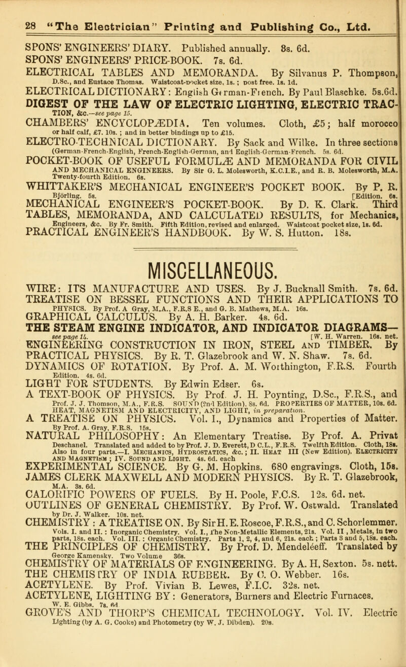 SPONS' ENGINEERS' DIARY. Published annually. 8s. 6d. SPONS' ENGINEERS' PRICE-BOOK. 7s. 6d. ELECTRICAL TABLES AND MEMORANDA. By Silvanus P. Thompson, D.Sc, and Eustace Thomas. Waistcoat-Docket size, Is.; post free. Is. Id. ELECTRICAL DICTIONARY: English German-Fiench. By Paul Blaschke. 5s.6d. DIGEST OF THE LAW OF ELECTRIC LIGHTING, ELECTRIC TRAC- TION, ice—see page 15. CHAMBERS' ENCYCLOPEDIA. Ten volumes. Cloth, £5; half morocco or half calf, £7. 10s. ; and in better bindings up to £15. ELECTRO-TEC BNICAL DICTIONARY. By Sack and Wilke. In three sections (German-French-English, French-Englnh-German, and English-Gerraan-French. 5s. 6d. POCKET-BOOK OF USEFUL FORMULAE AND MEMORANDA FOR CIVIL AND MECHANICAL ENGINEERS. By Sir G. L. Molesworth, K.C.I.E., and ft. B. Molesworth, M.A. Twenty-fourth Edition. 6s. WHITTAKER'S MECHANICAL ENGINEER'S POCKET BOOK. By P. R. Bjorling. 5s. [Edition. 6a. MECHANICAL ENGINEER'S POCKET-BOOK. By D. K. Clark. Third TABLES, MEMORANDA, AND CALCULATED RESULTS, for Mechanics, Engineers, <fec. By Fr. Smith. Fifth Edition, revised and enlarged. Waistcoat pocket size, Is. 6d. PRACTICAL ENGINEER'S HANDBOOK. By W. S. Hutton. 18s. MISCELLANEOUS. WIRE: ITS MANUFACTURE AND USES. By J. Bucknall Smith. 7s. 6d. TREATISE ON BESSEL FUNCTIONS AND THEIR APPLICATIONS TO PHYSICS. By Prof. A Gray, M.A., F.R.S E., and G. B. Mathews, M.A. 16s. GRAPHICAL CALCULUS. By A. H. Barker. 4s. 6d. THE STEAM ENGINE INDICATOR, AND INDICATOR DIAGRAMS— see page Ik. [ W. H. Warren. 16s. net. ENGINEERING CONSTRUCTION IN IRON, STEEL and TIMBER. By PRACTICAL PHYSICS. By R. T. Glazebrook and W. N. Shaw. 7s. 6d. DYNAMICS OF ROTATION. By Prof. A. M. Woithington, F.R.S. Fourth Edition. 4s. 6d. LIGHT FOR STUDENTS. By Edwin Edser. 6s. A TEXT-BOOK OF PHYSICS. By Prof. J. H. Poynting, D.Sc, F.R.S., and Prof. J. J. Thomson, M.A., F.R.S. SOLWD (2nd Edition). 8s. 6d. PROPERTIES OF MATTER, 10s. 6d. HEAT, MAGNETISM AND ELECTRICITY, AND LIGHT, in preparation. A TREATISE ON PHYSICS. Vol. I., Dynamics and Properties of Matter. By Prof. A. Gray, F.R.S. 15s. NATURAL PHILOSOPHY: An Elementary Treatise. By Prof. A. Privat Deschanel. Translated and added to by Prof. J. D. Everett, D C.L., F.R.S. Twelfth Edition. Cloth, 18s. Also in four parts.—I. Mechanics, Hydrostatics, &c.; II. Heat III (New Edition). Electricity AND MAGNETISM ; IV. SOUND AND LIGHT. 4s. 6d. each EXPERIMENTAL SCIENCE. By G. M. Hopkins. 680 engravings. Cloth, 15s. JAMES CLERK MAXWELL AND MODERN PHYSICS. By R. T. Glazebrook, M.A. 3s. 6d. CALORIFIC POWERS OF FUELS. By H. Poole, F.C.S. 12s. 6d. net. OUTLINES OF GENERAL CHEMISTRY. By Prof. W. Ostwald. Translated CHEMISTRY : A TREATISE ON. By SirH.E.Roscoe, F.R.S., and C.Schorlemmer. Vols. I. and II.: Inorganic Chemistry. Vol. I., The Non-Metallic Elements, 21s. Vol. II , Metals, in two parts, 18s. each. Vol. III.: Organic Chemistry. Parts 1, 2, 4, and 6, 21s. each ; Parts 8 and 5,18s. each. THE PRINCIPLES OF CHEMISTRY. By Prof. D. Mendeleeff. Translated by George Kamensky. Two Volume 36s. CHEMISTRY OF MATERIALS OF ENGINEERING. By A. H. Sexton. 5s. nett. THE CHEMISTRY OF INDIA RUBBER. By 0. 0. Webber. 16s. ACETYLENE. By Prof. Vivian B. Lewes, F.I.C. 32s. net. ACETYLENE, LIGHTING BY : Generators, Burners and Electric Furnaces. W. E. Gibba. 7s. M GROVE'S AND THORP'S CHEMICAL TECHNOLOGY. Vol. IV. Electric Lighting (by A. G. Cooke) and Photometry (by W. J. Dibden). 20s.