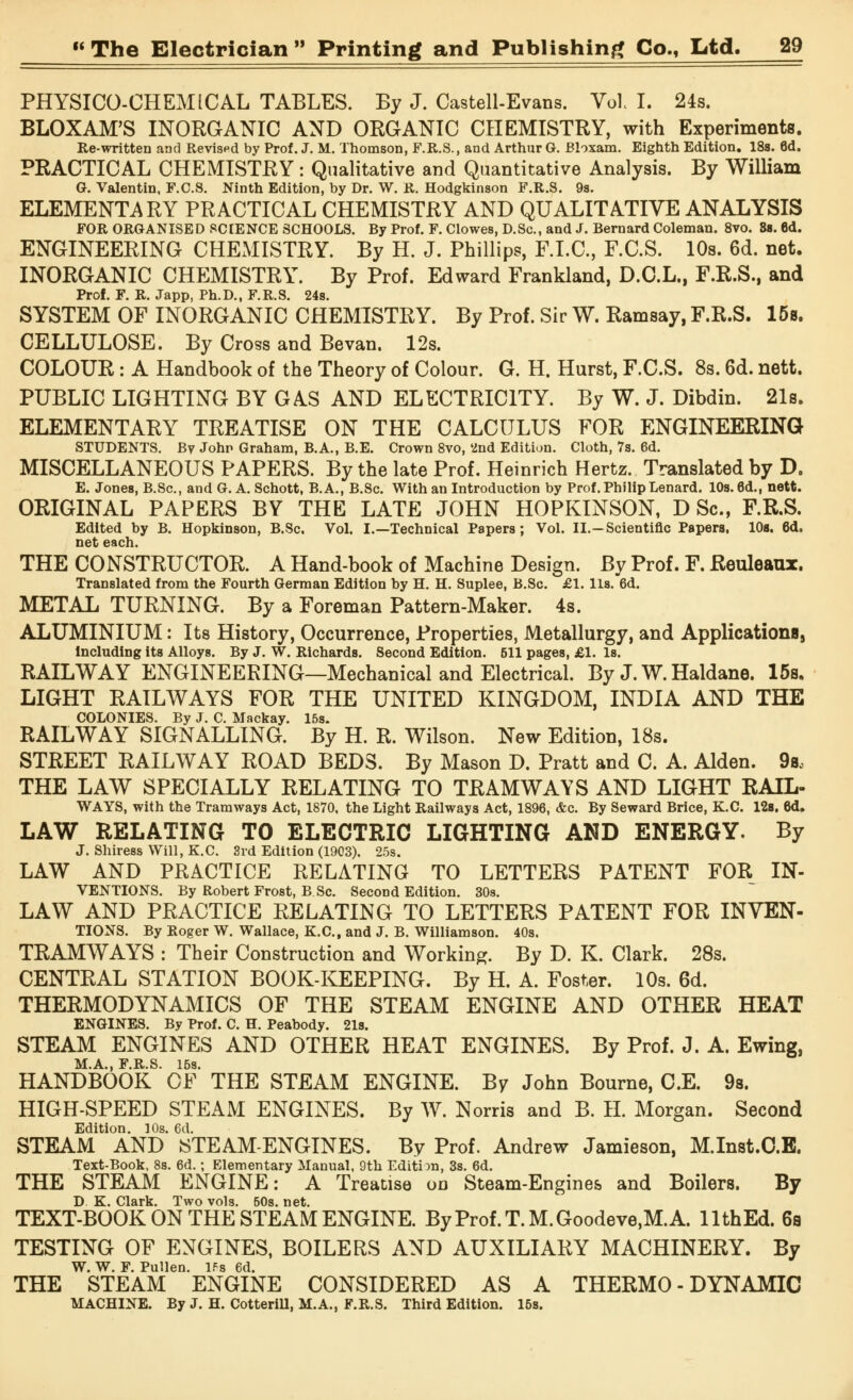 PHYSICO-CHEMICAL TABLES. By J. Castell-Evans. Vol I. 24s. BLOXAM'S INORGANIC AND ORGANIC CHEMISTRY, with Experiments. Re-written and Revised by Prof. J. M. Thomson, F.R.S., and Arthur G. Bloxam. Eighth Edition. 18s. 6d. PRACTICAL CHEMISTRY: Qualitative and Quantitative Analysis. By William G. Valentin, F.C.S. Ninth Edition, by Dr. W. R. Hodgkinson F.R.S. 9s. ELEMENTARY PRACTICAL CHEMISTRY AND QUALITATIVE ANALYSIS FOR ORGANISED SCIENCE SCHOOLS. By Prof. F. Clowes, D.Sc, and J. Bernard Coleman. 8vo. 8s. 8d. ENGINEERING CHEMISTRY. By H. J. Phillips, F.I.C., F.C.S. 10s. 6d. net. INORGANIC CHEMISTRY. By Prof. Edward Frankland, D.C.L., F.R.S., and Prof. F. R. Japp, Ph.D., F.R.S. 24s. SYSTEM OF INORGANIC CHEMISTRY. By Prof. Sir W. Ramsay, F.R.S. 15b. CELLULOSE. By Cross and Bevan. 12s. COLOUR : A Handbook of the Theory of Colour. G. H. Hurst, F.C.S. 8s. 6d. nett. PUBLIC LIGHTING BY GAS AND ELECTRICITY. By W. J. Dibdin. 21s. ELEMENTARY TREATISE ON THE CALCULUS FOR ENGINEERING STUDENTS. By John Graham, B.A., B.E. Crown 8vo, '2nd Edition. Cloth, 7s. 6d. MISCELLANEOUS PAPERS. By the late Prof. Heinrich Hertz. Translated by D. E. Jones, B.Sc, and G. A. Schott, B.A., B.Sc. With an Introduction by Prof. PhilipLenard. 10s. 6d., nett. ORIGINAL PAPERS BY THE LATE JOHN HOPKINSON, D Sc, F.R.S. Edited by B. Hopkinson, B.Sc. Vol. I.—Technical Papers; Vol. II.-Scientific Papers, 10s. 6d, net each. THE CONSTRUCTOR. A Hand-book of Machine Design. By Prof. F. Reuleaux. Translated from the Fourth German Edition by H. H. Suplee, B.Sc. £1. lis. 6d. METAL TURNING. By a Foreman Pattern-Maker. 4s. ALUMINIUM: Its History, Occurrence, Properties, Metallurgy, and Applications^ Including its Alloys. By J. W. Richards. Second Edition. 511 pages, £1. Is. RAILWAY ENGINEERING—Mechanical and Electrical. By J. W. Haldane. 15s. LIGHT RAILWAYS FOR THE UNITED KINGDOM, INDIA AND THE COLONIES. By J. C. Mackay. 15s. RAILWAY SIGNALLING. By H. R. Wilson. New Edition, 18s. STREET RAILWAY ROAD BEDS. By Mason D. Pratt and C. A. Alden. 9so THE LAW SPECIALLY RELATING TO TRAMWAYS AND LIGHT RAIL- WAYS, with the Tramways Act, 1870, the Light Railways Act, 1896, &c. By Seward Brice, K.C. 12s. 6d. LAW RELATING TO ELECTRIC LIGHTING AND ENERGY. By J. Shiress Will, K.C. 3rd Edition (1903). 25s. LAW AND PRACTICE RELATING TO LETTERS PATENT FOR In- ventions. By Robert Frost, B Sc. Second Edition. 30s. LAW AND PRACTICE RELATING TO LETTERS PATENT FOR INVEN- TIONS. By Roger W. Wallace, K.C, and J. B. Williamson. 40s. TRAMWAYS : Their Construction and Working. By D. K. Clark. 28s. CENTRAL STATION BOOK-KEEPING. By H. A. Foster. 10s. 6d. THERMODYNAMICS OF THE STEAM ENGINE AND OTHER HEAT ENGINES. By Prof. C. H. Peabody. 21s. STEAM ENGINES AND OTHER HEAT ENGINES. By Prof. J. A. Ewing, M.A., F.R.S. 15s. HANDBOOK OF THE STEAM ENGINE. By John Bourne, C.E. 9s. HIGH-SPEED STEAM ENGINES. By W. Norris and B. H. Morgan. Second Edition. 10s. 6d. STEAM AND JSTEAM-ENGINES. By Prof. Andrew Jamieson, M.Inst.O.B. Text-Book, 8s. 6d.; Elementary Manual, 9th Edition, 3s. 6d. THE STEAM ENGINE: A Treatise on Steam-Engines and Boilers. By D K. Clark. Two vols. 50s. net. TEXT-BOOK ON THE STEAM ENGINE. ByProf.T.M.Goodeve,M.A. llthEd. 6a TESTING OF ENGINES, BOILERS AND AUXILIARY MACHINERY. By W. W. F. Pu'.len. IPs 6d. THE STEAM ENGINE CONSIDERED AS A THERMO - DYNAMIC MACHINE. By J. H. Cotterill, M.A., F.R.S. Third Edition. 15s.