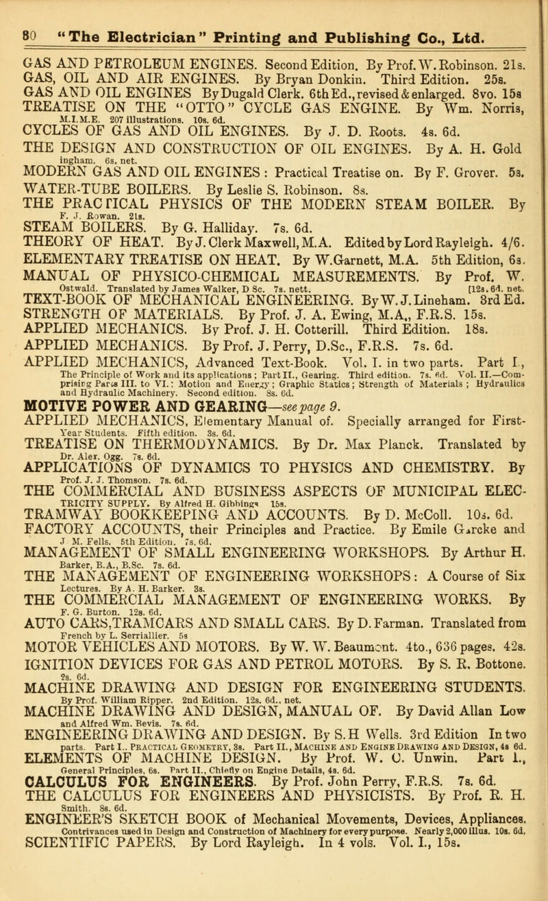 GAS AND PETROLEUM ENGINES. Second Edition. By Prof. W. Robinson. 21s. GAS, OIL AND AIR ENGINES. By Bryan Donkin. Third Edition. 25s. GAS AND OIL ENGINES By Dugald Clerk. 6th Ed., revised & enlarged. 8vo. 15s TREATISE ON THE OTTO CYCLE GAS ENGINE. By Wm. Norris, M.I.M.E. 207 illustrations. 10s. 6d. CYCLES OF GAS AND OIL ENGINES. By J. D. Roots. 4s. 6d. THE DESIGN AND CONSTRUCTION OF OIL ENGINES. By A. H. Gold ingham. 6s. net. MODERN GAS AND OIL ENGINES : Practical Treatise on. By F. Grover. 5s. WATER-TUBE BOILERS. By Leslie S. Robinson. 8s. THE PRACTICAL PHYSICS OF THE MODERN STEAM BOILER. By F. J. JRowan. 2ls. STEAM BOILERS. By G. Halliday. 7s. 6d. THEORY OF HEAT. By J. Clerk Maxwell, M. A. Edited by Lord Rayleigh. 4/6. ELEMENTARY TREATISE ON HEAT. By W.Garnett, M.A. 5th Edition, 6s. MANUAL OF PHYSICO-CHEMICAL MEASUREMENTS. By Prof. W. Ostwald. Translated by James Walker, D Sc. 7s. nett. [12s. 61. net. TEXT-BOOK OF MECHANICAL ENGINEERING. ByW. J.Lineham. 3rd Ed. STRENGTH OF MATERIALS. By Prof. J. A, Ewing, M.A., F.R.S. 15s. APPLIED MECHANICS. By Prof. J. H. Cotterill. Third Edition. 18s. APPLIED MECHANICS. By Prof. J. Perry, D.Sc, F.R.S. 7s. 6d. APPLIED MECHANICS, Advanced Text-Book. Vol. I. in two parts. Part I, The Principle of Work and its applications ; Part II., Gearing. Third edition. 7s. fid. Vol. II.—Com- prisirg Pares III. to VI.: Motion and Energy; Graphic Statics; Strength of Materials ; Hydraulics and Hydraulic Machinery. Second edition. 8s. 6d. MOTIVE POWER AND GEARING—seepage 9. APPLIED MECHANICS, Elementary Manual of. Specially arranged for First- Year Students. Fifth edition. 3s. 6d. TREATISE ON THERMODYNAMICS. By Dr. Max Planck. Translated by Dr. Ale*. Ogg. 7s. 6d. APPLICATIONS OF DYNAMICS TO PHYSICS AND CHEMISTRY. By Prof. J. J. Thomson. 7s. 6d. THE COMMERCIAL AND BUSINESS ASPECTS OF MUNICIPAL ELEC- TRICITY SUPPLY. By Alfred H. Gibbing* 15s. TRAMWAY BOOKKEEPING AND ACCOUNTS. By D. McColl. 10s. 6d. FACTORY ACCOUNTS, their Principles and Practice. By Emile G.rcke and J M. Fells. 5th Edition. 7s. 6d. MANAGEMENT OF SMALL ENGINEERING WORKSHOPS. By Arthur H, Barker, B.A., B.Sc. 7s. 6d. THE MANAGEMENT OF ENGINEERING WORKSHOPS: A Course of Six Lectures Bv A H il'iiker 3s THE COMMERCIAL MANAGEMENT OF ENGINEERING WORKS. By F. G. Burton. 12s. 6d. AUTO CARS,TRAMCARS AND SMALL CARS. ByD.Farman. Translated from French by L. Serriallier. 5s MOTOR VEHICLES AND MOTORS. By W. W. Beaumont. 4to., 636 pages. 42s. IGNITION DEVICES FOR GAS AND PETROL MOTORS. By S. R. Bottone. 2s. 6d. MACHINE DRAWING AND DESIGN FOR ENGINEERING STUDENTS. By Prof. William Ripper. 2nd Edition. 12s. 6d., net. MACHINE DRAWING AND DESIGN, MANUAL OF. By David Allan Low and Alfred Wm. Bevis. 7s. fid. ENGINEERING DRAWING AND DESIGN. ByS.H Wells. 3rd Edition In two parts. Part I.. Practical Geometry, 3s. Part II., Machine ani> Engine Drawing and Design, 4s 6d. ELEMENTS OF MACHINE DESIGN, by Prof. W. 0. Unwin. Part 1., General Principles, 6s. Part II., Chiefly on Engine Details, 4s. 6d. CALCULUS FOR ENGINEERS. By Prof. John Perry, F.R.S. 7s. 6d. THE CALCULUS FOR ENGINEERS AND PHYSICISTS. By Prof. R. H. Smith, 8s. 6d. ENGINEER'S SKETCH BOOK of Mechanical Movements, Devices, Appliances. Contrivances used in Design and Construction of Machinery for every purpose. Nearly 2,000 illus. 10s. 6d, SCIENTIFIC PAPERS. By Lord Rayleigh. In 4 vols. Vol. I., 15s.
