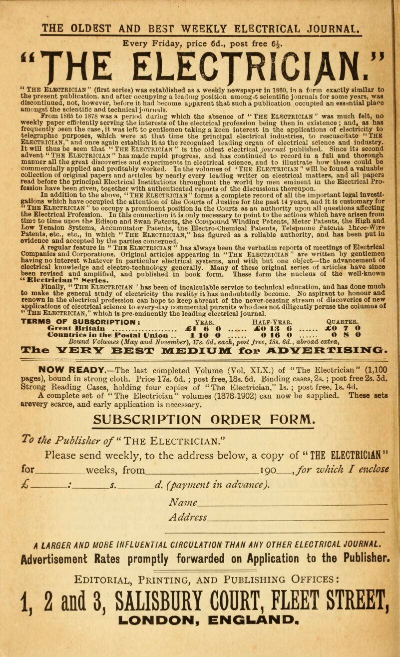 THE OLDEST AND BEST WEEKLY ELECTRICAL JOURNAL. Every Friday, price 6d., post free 6£. THE ELECTRICIAN. 11 The ELECTRICIAN  (first series) was established as a weekly newspaper in 1860, in a form exactly similar to the present publication, and after occupying a leading position amongst seientiflc journals for some years, was discontinued, not, however, before it had become apparent that such a publication occupied an essential place amongst the scientific and technical journals; From 1865 to 1878 was a period during which the absence of THE ELECTRICIAN was much felt, no weekly paper efficiently serving the interests of the electrical profession being then in existence ; and, as has frequently oeen the case, it was left to gentlemen taking a keen interest in the applications of electricity to telegraphic purposes, which were at that time the principal electrical industries, to rescuscitate THE Electrician, and once again establish it as the recognised leading organ of electrical science and industry. It will thus be seen that  The Electrician  is the oldest electrical journal published. Since its second advent  The Electrician  has made rapid progress, and has continued to record in a full and thorough manner all the great discoveries and experiments in electrical science, and to illustrate how these could be commercially applied and profitably worked. la the volumes of ' The Electrician  will be found a valuable collection of original papers and articles by nearly every leading writer on electrical matters, and all papers read before the principal Electrical Institutions throughout the world by men eminent in the Electrical Pro- fession have been given, together with authenticated reports of the discussions thereupon. In addition to the above, The Electrician  forms a complete record of all the important legal Investi- gations which have occupied the attention of the Courts of Justice for the past 14 years, and it is customary for  The Electrician  to occupy a prominent position in the Courts as an authority upon all questions affecting the Electrical Profession. In this connection it is only necessary to point to the actions which have arisen from time to time upon the Edison and Swan Patents, the Compound Winding Patents, Meter Patents, the High and Low Tension Systems, Accumulator Patents, the Electro-Chemical Patents, Telepnone Patents Ihfdti-Wire Patents, etc., etc., in which The Electrician, has figured as a reliable authority, and has been put in evidence and accepted by the parties concerned. A regular feature in  The Electrician  has always been the verbatim reports of meetings of Electrical Companies and Corporations. Original articles appearing in The Electrician are written by gentlemen having no interest whatever in particular electrical systems, and with but one object—the advancement of electrical knowledge and electro-technology generally. Many of these original Beries of articles have since been revised and amplified, and published in book form. These form the nucleus of the well-known  Electrician *» Heries. Finally,  The Electrician ' has been of incalculable service to technical education, and has done much to make the general study of electricity the reality it has undoubtedly become. No aspirant to honour and renown in the electrical profession can hope to keep abreast of the never-ceasing stream of discoveries of new applications of electrical science to every-day commercial pursuits who does not diligently peruse the columns of  The Electrician, which is pre-eminently the leading electrical journal. TERMS OF SUBSCRIPTION: Year. Half-Year. Quarter. Great Britain £t 6 O £0 13 6 JtO 7 O Countries in the Postal Union .. 1 lO O O 16 O O 8 O Bound Volumes (May and November), 17s. 6d. each, post Jree, ISs. 6d., abroad extra, Time VERY BEST MEDIUM fox* ADVERTISING. NOW READY.—The last completed Volume (Vol. XLX.) of The Electrician (1,100 pages), bound in strong cloth. Price 17s. 6d. ; post free, 18s. 6d. Binding cases, 2s. ; post free 2s. 3d. Strong Reading Cases, holding four copies of The Electrician, Is. ; post free, Is. 4d. A complete set of  The Electrician  volumes (1878-1902) can now be supplied. These seta arevery scarce, and early application is necessary. SUBSCRIPTION ORDER FORM. To the Publisher of The Electrician. Please send weekly, to the address below, a copy of THE ELECTRICIAN for weeks, from 190 ,for which I enclose £ ; s. d. (payment in advance). Name -— Address' A LARGER AND MORE INFLUENTIAL CIRCULATION THAN ANY OTHER ELECTRICAL JOURNAL. Advertisement Rates promptly forwarded on Application to the Publisher. Editorial, Printing, and Publishing Offices: 1, 2 aM 3, SALISBURY COURT, FLEET STREET, LONDON, ENGLAND,