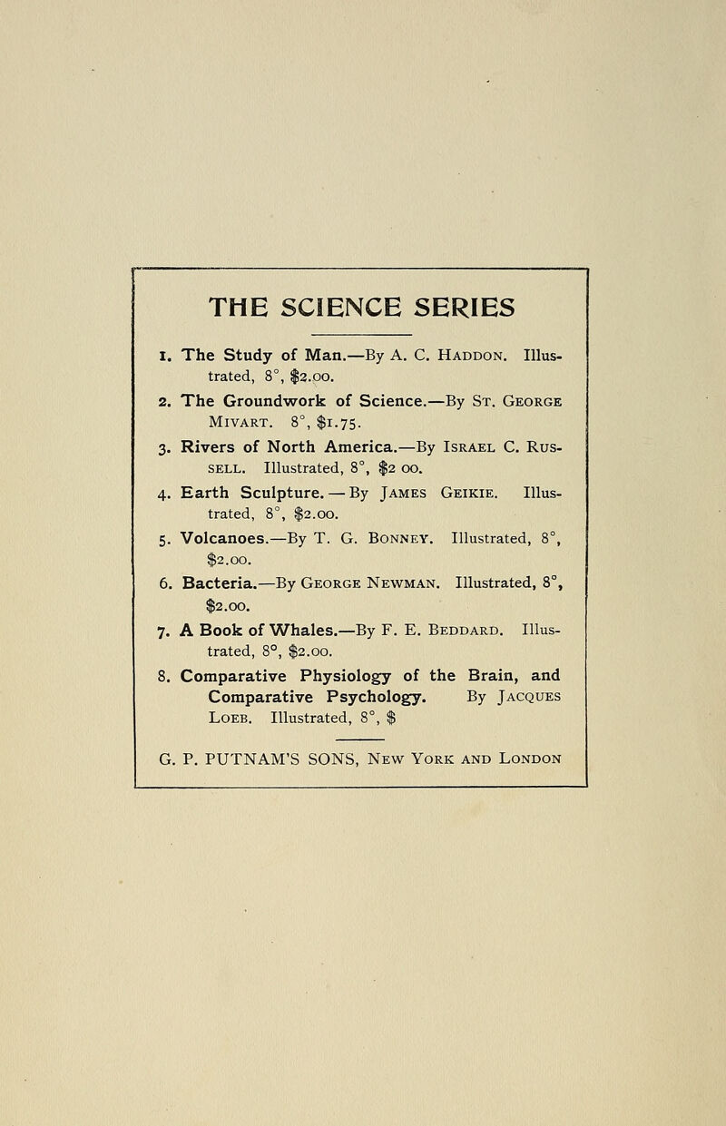 THE SCIENCE SERIES 1. The Study of Man.—By A. C. Haddon. Illus- trated, 8°, $3.00. 2. The Ground'work of Science.—By St. George MlVART. 8°, $1.75. 3. Rivers of North America.—By Israel C. Rus- sell. Illustrated, 8°, $2 00. 4. Earth Sculpture. — By James Geikie. Illus- trated, 8°, $2.00. 5. Volcanoes.—By T. G. Bonney. Illustrated, 8°, $2.00. 6. Bacteria.—By George Newman. Illustrated, 8°, $2.00, 7. A Book of Whales.—By F. E. Beddard. Illus- trated, 8°, I2.00. 8. Comparative Physiology of the Brain, and Comparative Psychology. By Jacques LoEB. Illustrated, 8°, $ G. P. PUTNAM'S SONS, New York and London