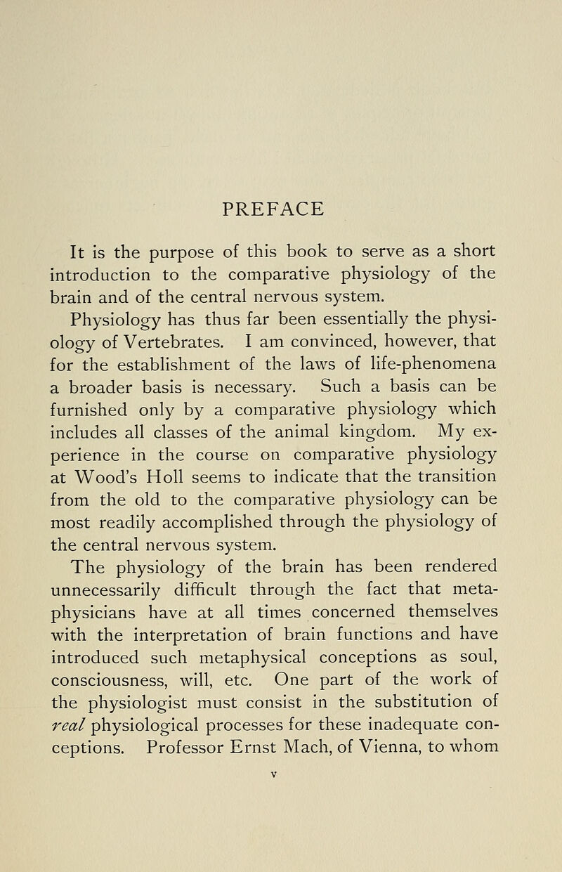 PREFACE It Is the purpose of this book to serve as a short introduction to the comparative physiology of the brain and of the central nervous system. Physiology has thus far been essentially the physi- ology of Vertebrates. I am convinced, however, that for the establishment of the laws of life-phenomena a broader basis is necessary. Such a basis can be furnished only by a comparative physiology which includes all classes of the animal kingdom. My ex- perience in the course on comparative physiology at Wood's Holl seems to indicate that the transition from the old to the comparative physiology can be most readily accomplished through the physiology of the central nervous system. The physiology of the brain has been rendered unnecessarily difficult through the fact that meta- physicians have at all times concerned themselves with the interpretation of brain functions and have introduced such metaphysical conceptions as soul, consciousness, will, etc. One part of the work of the physiologist must consist in the substitution of real physiological processes for these inadequate con- ceptions. Professor Ernst Mach, of Vienna, to whom