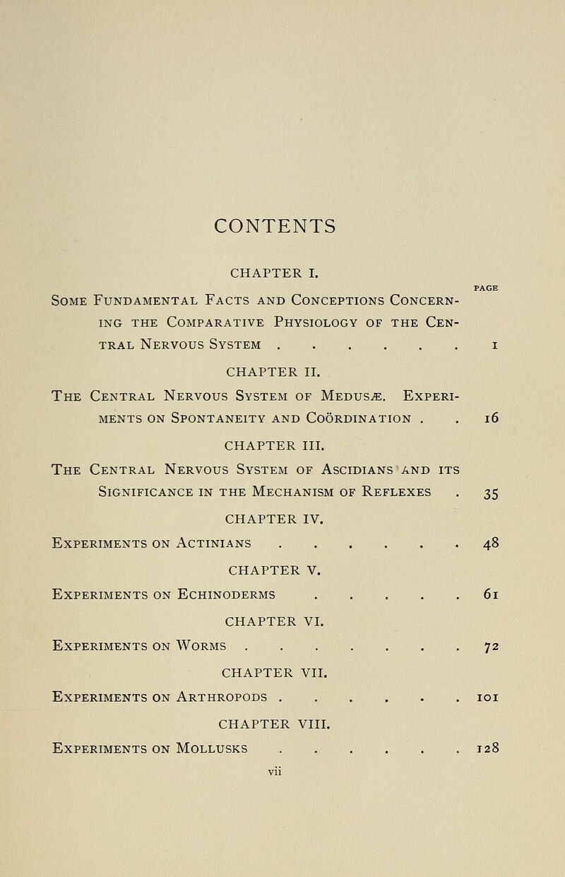 CONTENTS CHAPTER I. PAGE Some Fundamental Facts and Conceptions Concern- ing THE Comparative Physiology of the Cen- tral Nervous System i CHAPTER II. The Central Nervous System of Medusa. Experi- ments on Spontaneity and Coordination . . i6 CHAPTER III. The Central Nervous System of Ascidians and its Significance in the Mechanism of Reflexes . 35 CHAPTER IV. Experiments on x\ctinians 48 CHAPTER V. Experiments on Echinoderms 61 CHAPTER VI. Experiments on Worms 72 CHAPTER VII. Experiments on Arthropods loi CHAPTER VIII. Experiments on MoLLUSKS 128