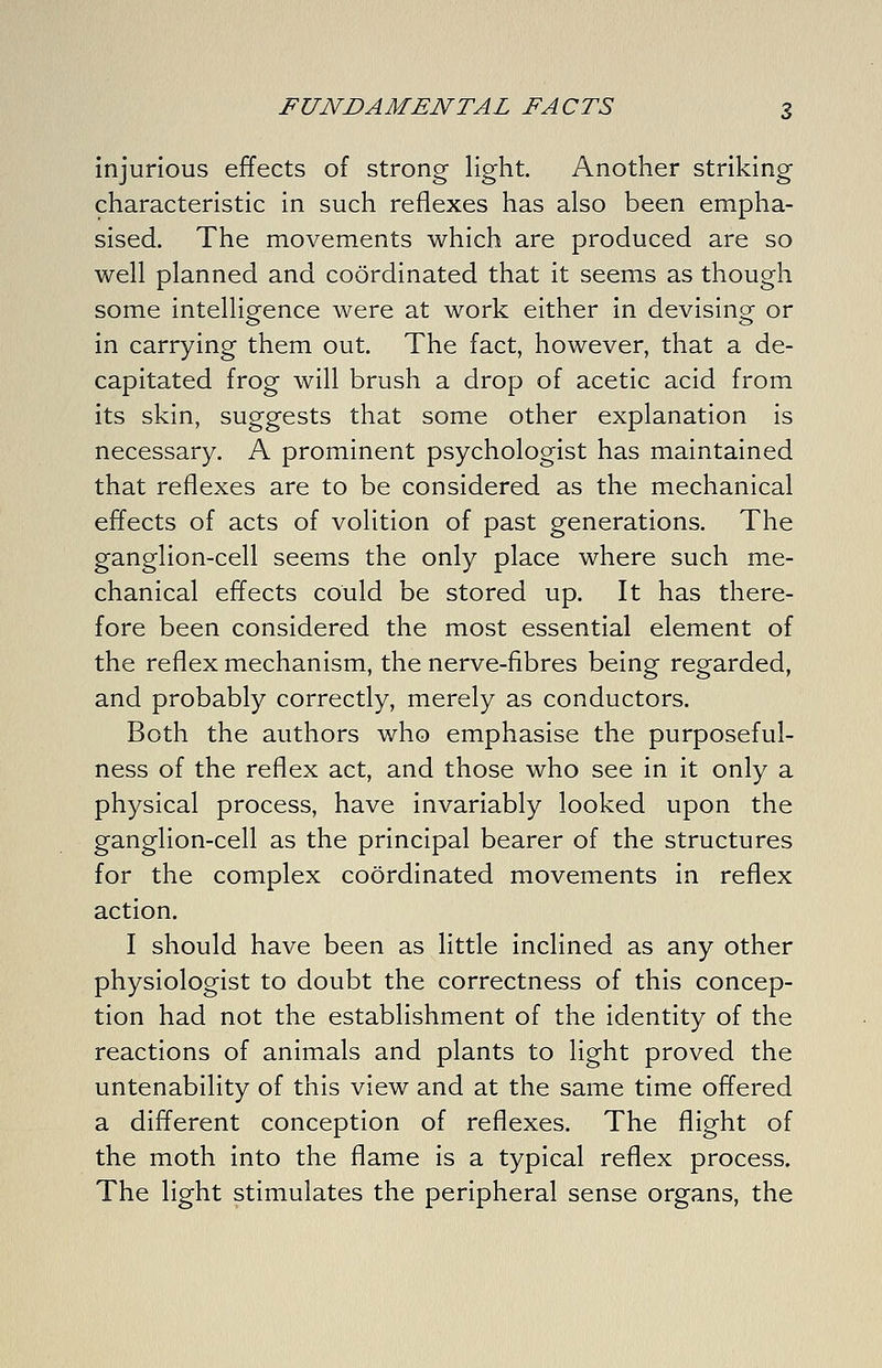 injurious effects of strong light. Another striking characteristic in such reflexes has also been empha- sised. The movements which are produced are so well planned and coordinated that it seems as though some intelligence were at work either in devising or in carrying them out. The fact, however, that a de- capitated frog will brush a drop of acetic acid from its skin, suggests that some other explanation is necessary. A prominent psychologist has maintained that reflexes are to be considered as the mechanical effects of acts of volition of past generations. The ganglion-cell seems the only place where such me- chanical effects could be stored up. It has there- fore been considered the most essential element of the reflex mechanism, the nerve-fibres being regarded, and probably correctly, merely as conductors. Both the authors who emphasise the purposeful- ness of the reflex act, and those who see in it only a physical process, have invariably looked upon the ganglion-cell as the principal bearer of the structures for the complex coordinated movements in reflex action. I should have been as little inclined as any other physiologist to doubt the correctness of this concep- tion had not the establishment of the identity of the reactions of animals and plants to light proved the untenability of this view and at the same time offered a different conception of reflexes. The flight of the moth into the flame is a typical reflex process. The light stimulates the peripheral sense organs, the