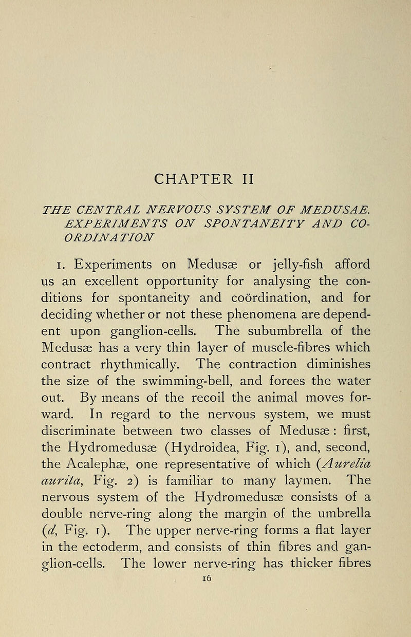 CHAPTER II THE CENTRAL NERVOUS SYSTEM OF MEDUSAE. EXPERIMENTS ON SPONTANEITY AND CO- ORDINATION I. Experiments on Medusae or jelly-fish afford us an excellent opportunity for analysing the con- ditions for spontaneity and coordination, and for deciding whether or not these phenomena are depend- ent upon ganglion-cells. The subumbrella of the Medusae has a very thin layer of muscle-fibres which contract rhythmically. The contraction diminishes the size of the swimming-bell, and forces the water out. By means of the recoil the animal moves for- ward. In regard to the nervous system, we must discriminate between two classes of Medusae : first, the Hydromedusae (Hydroidea, Fig. i), and, second, the Acalephae, one representative of which {Atcrelia aurita, Fig. 2) is familiar to many laymen. The nervous system of the Hydromedusae consists of a double nerve-ring along the margin of the umbrella {d, Fig. [). The upper nerve-ring forms a flat layer in the ectoderm, and consists of thin fibres and gan- glion-cells. The lower nerve-ring has thicker fibres